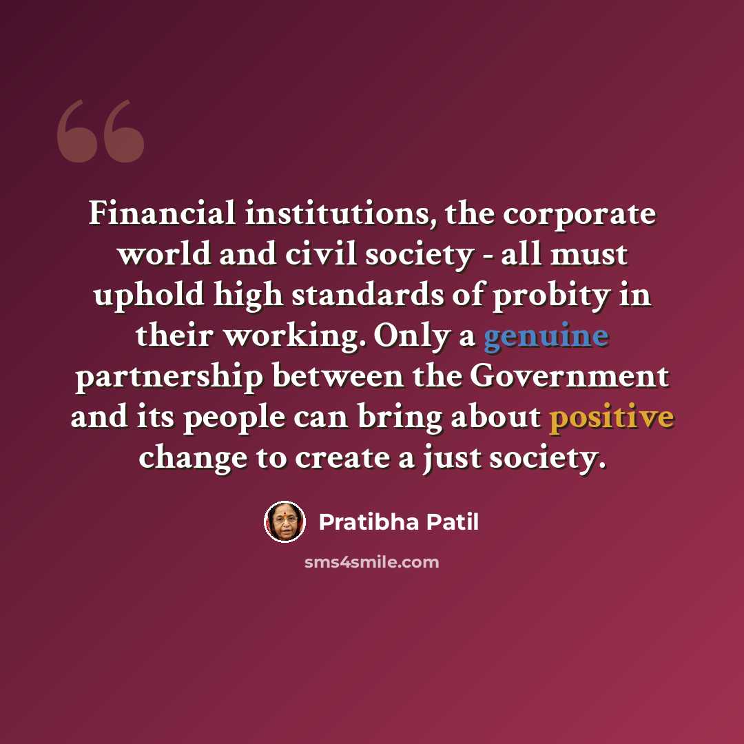 “Financial institutions, the corporate world and civil society - all must uphold high standards of probity in their working. Only a genuine partnership between the Government and its people can bring about positive change to create a just society.” quote by Pratibha Patil