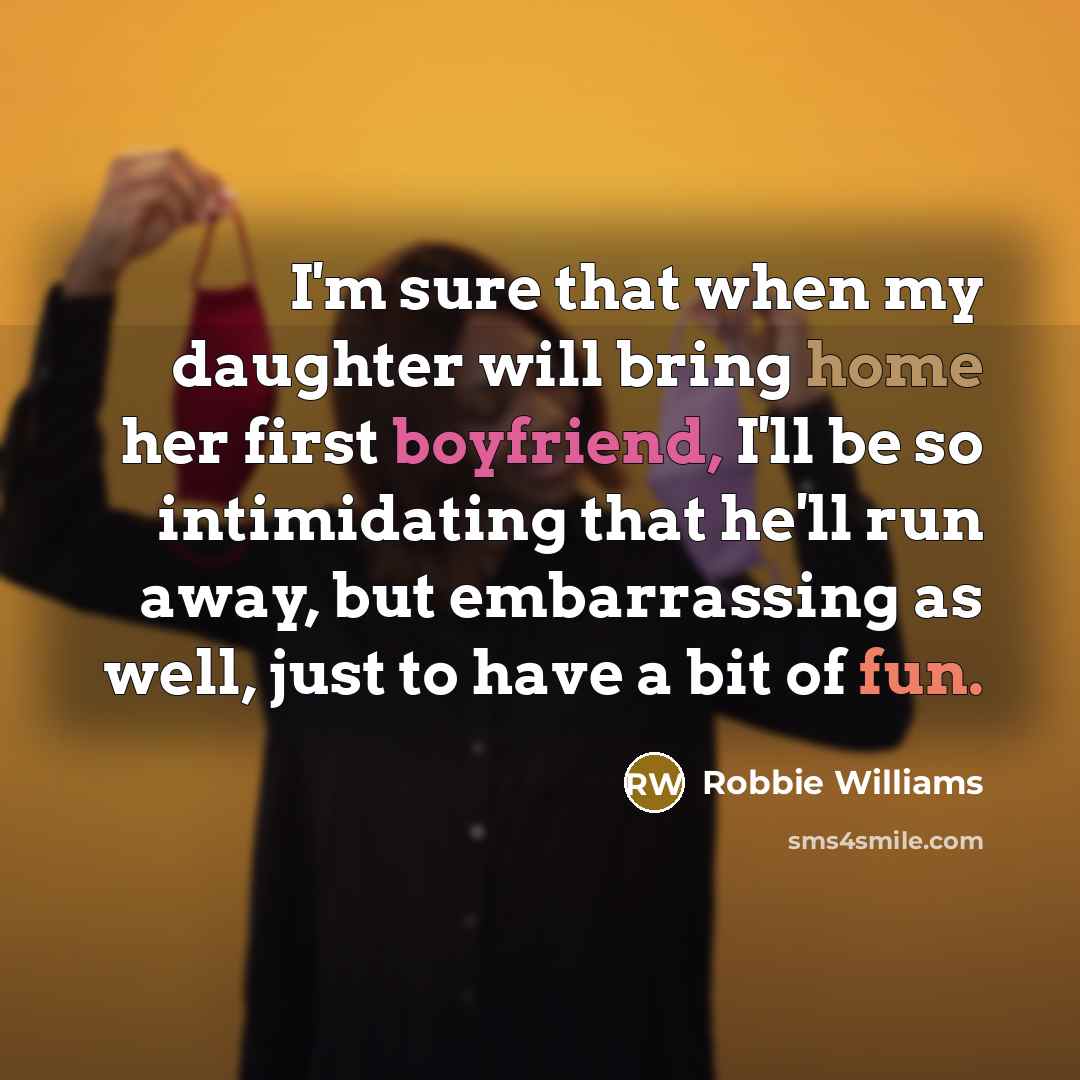 “I'm sure that when my daughter will bring home her first boyfriend, I'll be so intimidating that he'll run away, but embarrassing as well, just to have a bit of fun.” quote by Robbie Williams