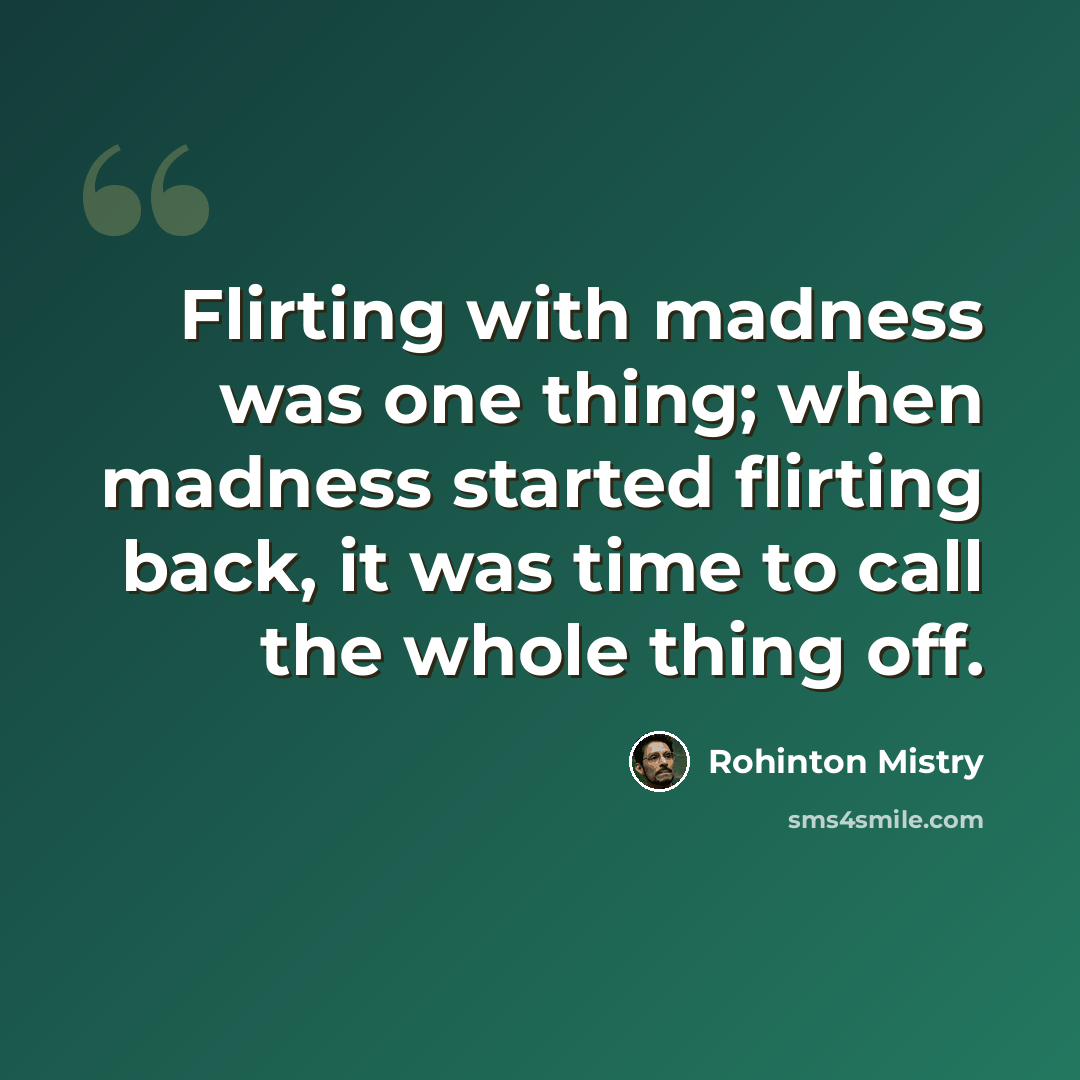 “Flirting with madness was one thing; when madness started flirting back, it was time to call the whole thing off.” quote by Rohinton Mistry