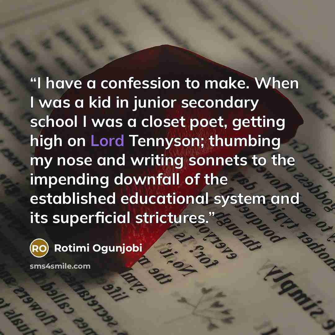 “I have a confession to make. When I was a kid in junior secondary school I was a closet poet, getting high on Lord Tennyson; thumbing my nose and writing sonnets to the impending downfall of the established educational system and its superficial strictures.” quote by Rotimi Ogunjobi