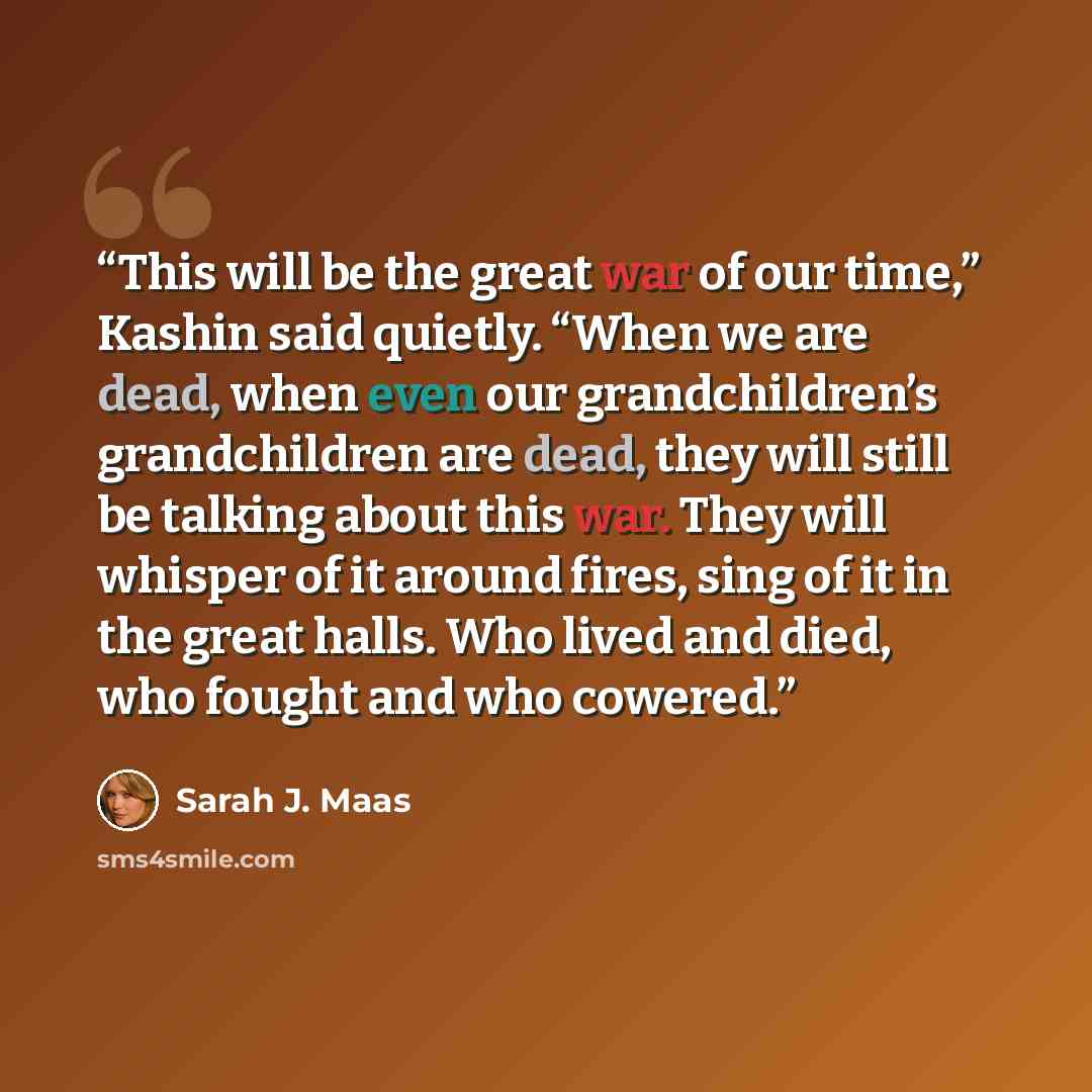 “This will be the great war of our time,” Kashin said quietly. “When we are dead, when even our grandchildren’s grandchildren are dead, they will still be talking about this war. They will whisper of it around fires, sing of it in the great halls. Who lived and died, who fought and who cowered.” quote by Sarah J. Maas