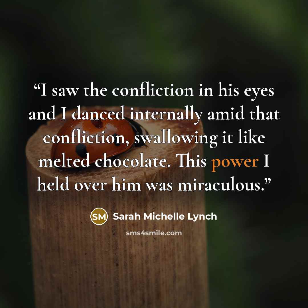 “I saw the confliction in his eyes and I danced internally amid that confliction, swallowing it like melted chocolate. This power I held over him was miraculous.” quote by Sarah Michelle Lynch