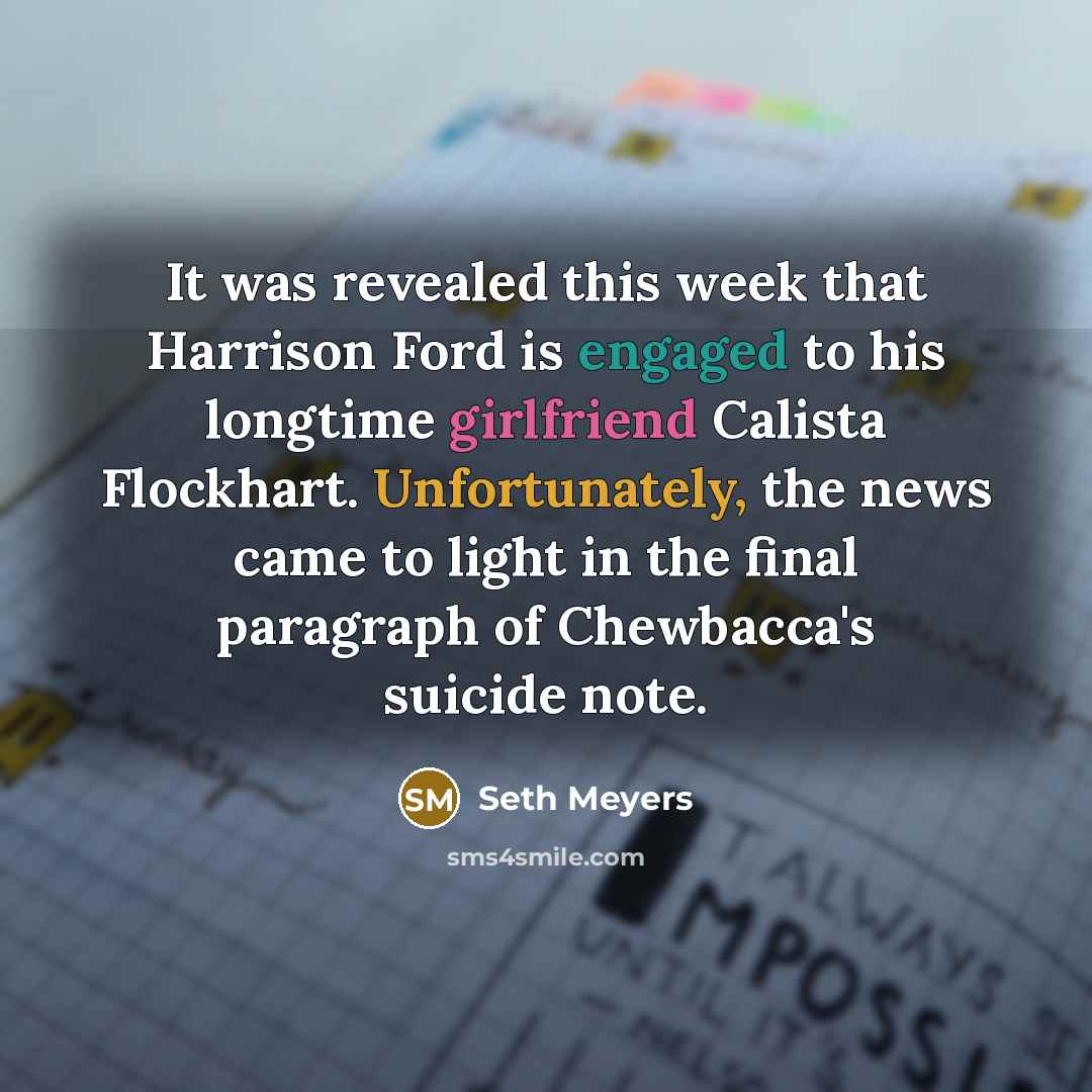 “It was revealed this week that Harrison Ford is engaged to his longtime girlfriend Calista Flockhart. Unfortunately, the news came to light in the final paragraph of Chewbacca's suicide note.” quote by Seth Meyers