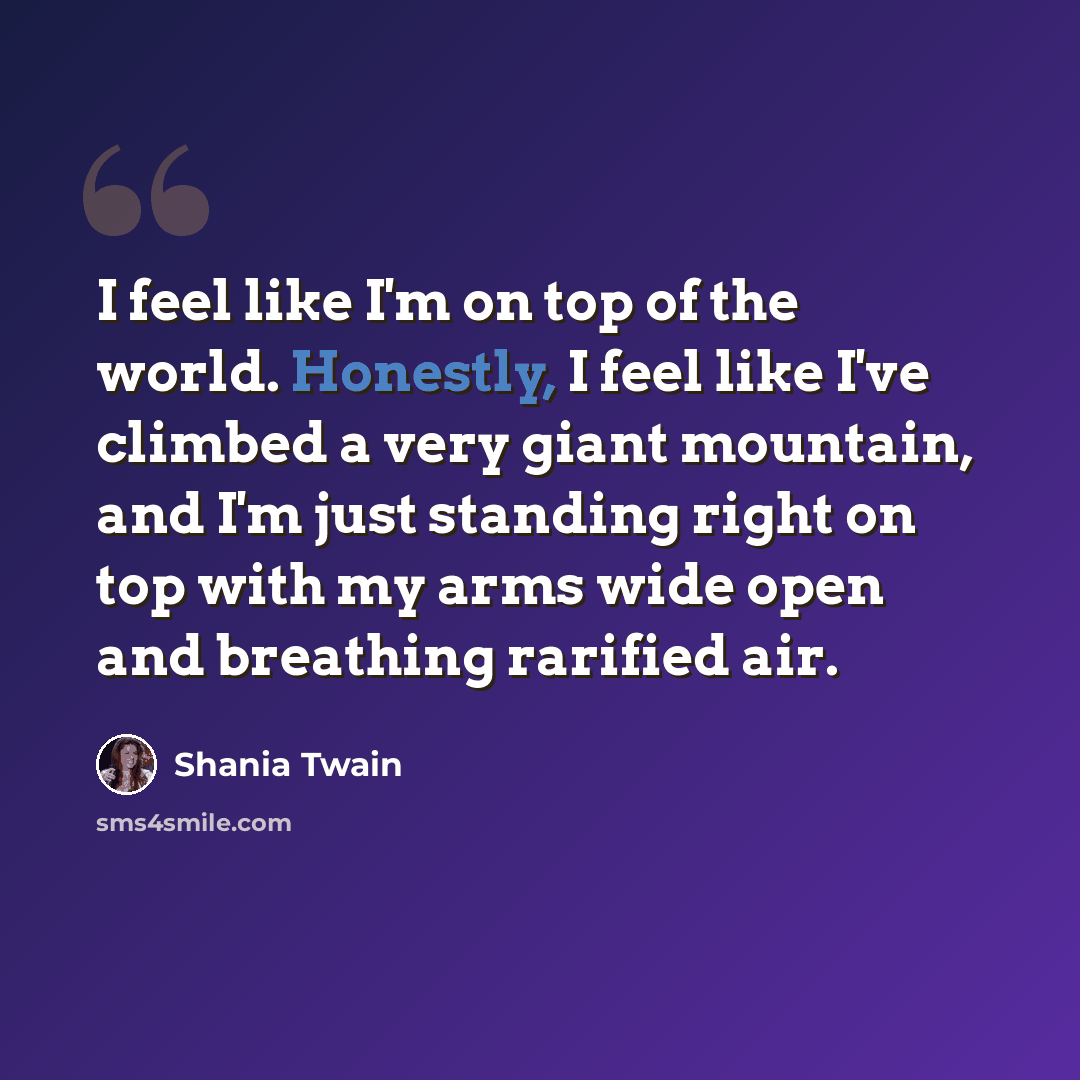 “I feel like I'm on top of the world. Honestly, I feel like I've climbed a very giant mountain, and I'm just standing right on top with my arms wide open and breathing rarified air.” quote by Shania Twain