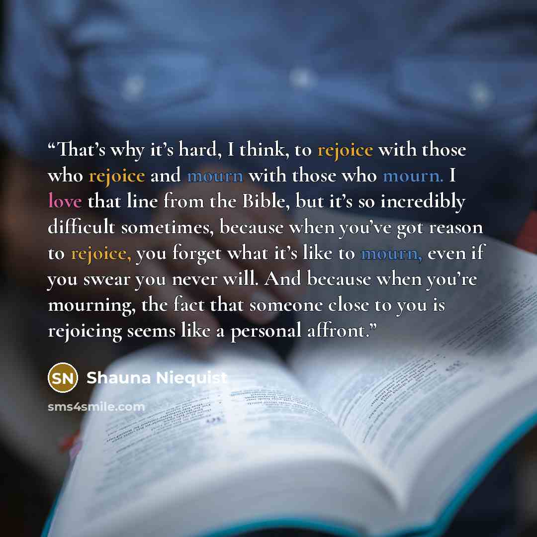 “That’s why it’s hard, I think, to rejoice with those who rejoice and mourn with those who mourn. I love that line from the Bible, but it’s so incredibly difficult sometimes, because when you’ve got reason to rejoice, you forget what it’s like to mourn, even if you swear you never will. And because…” quote by Shauna Niequist