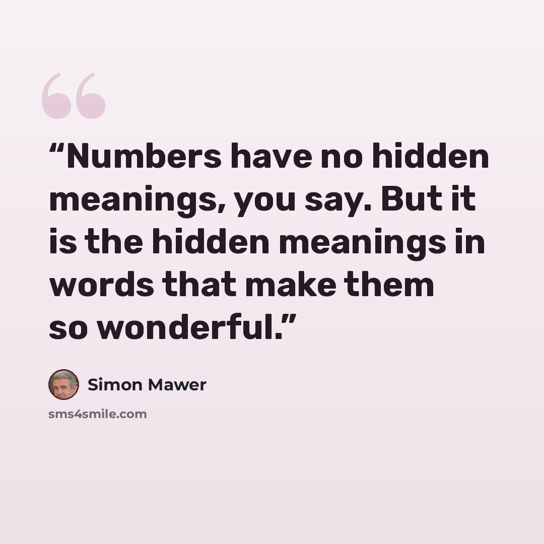“Numbers have no hidden meanings, you say. But it is the hidden meanings in words that make them so wonderful.” quote by Simon Mawer