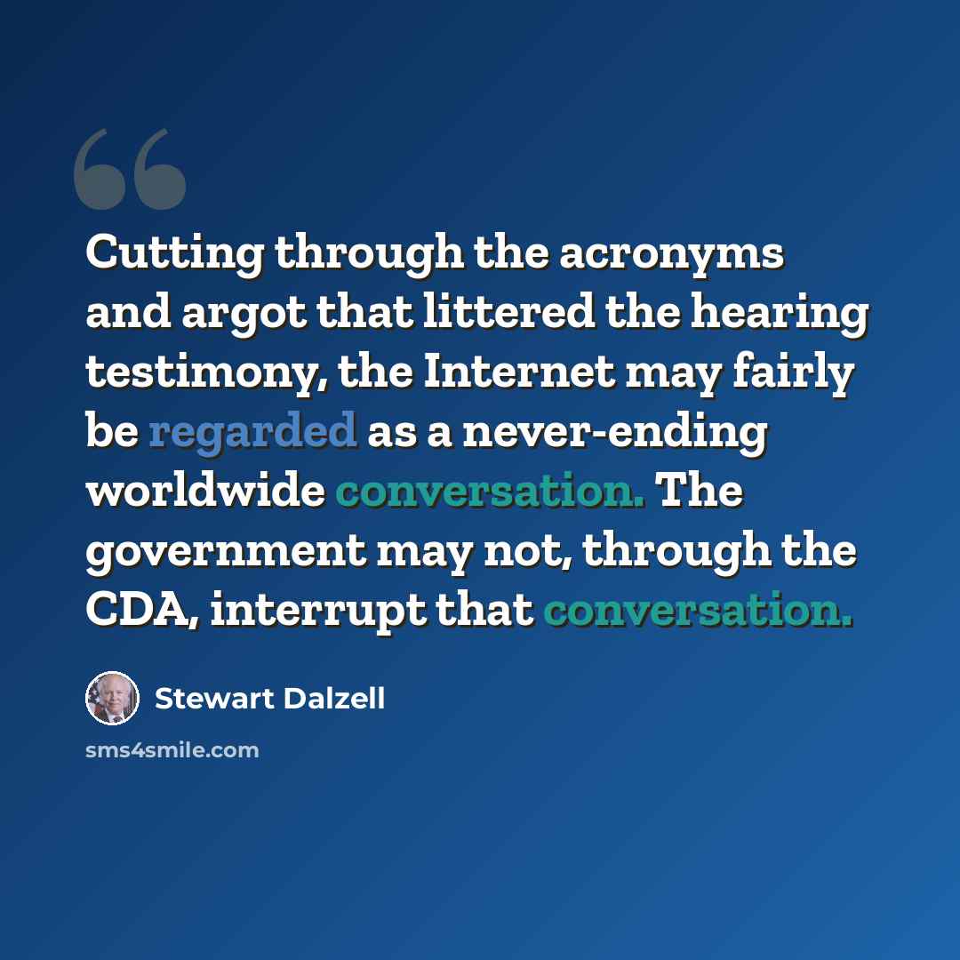 “Cutting through the acronyms and argot that littered the hearing testimony, the Internet may fairly be regarded as a never-ending worldwide conversation. The government may not, through the CDA, interrupt that conversation.” quote by Stewart Dalzell