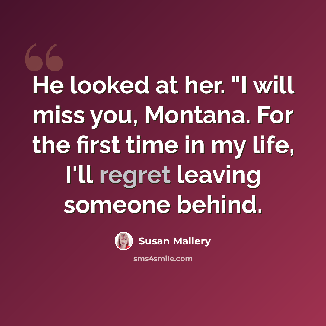 “He looked at her. "I will miss you, Montana. For the first time in my life, I'll regret leaving someone behind.” quote by Susan Mallery