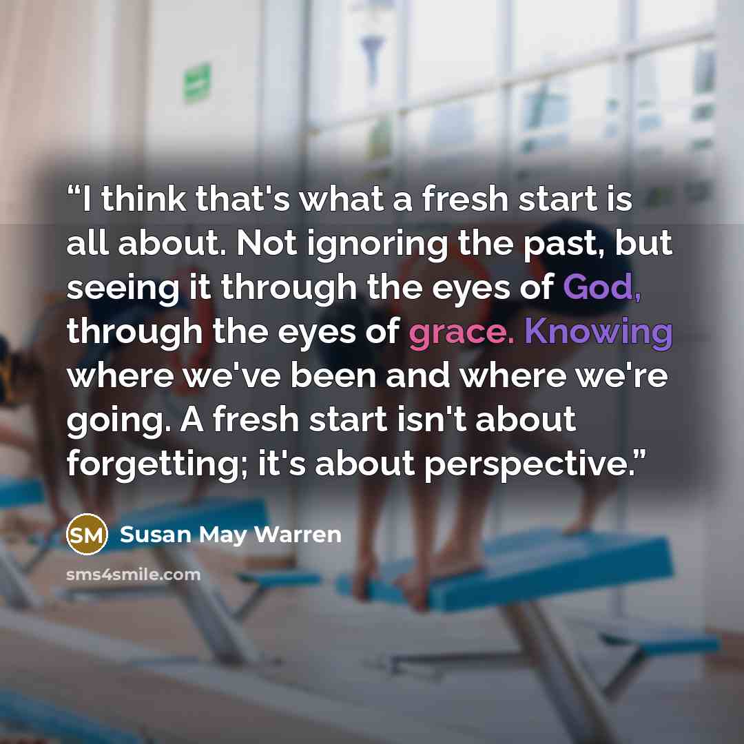 “I think that's what a fresh start is all about. Not ignoring the past, but seeing it through the eyes of God, through the eyes of grace. Knowing where we've been and where we're going. A fresh start isn't about forgetting; it's about perspective.” quote by Susan May Warren