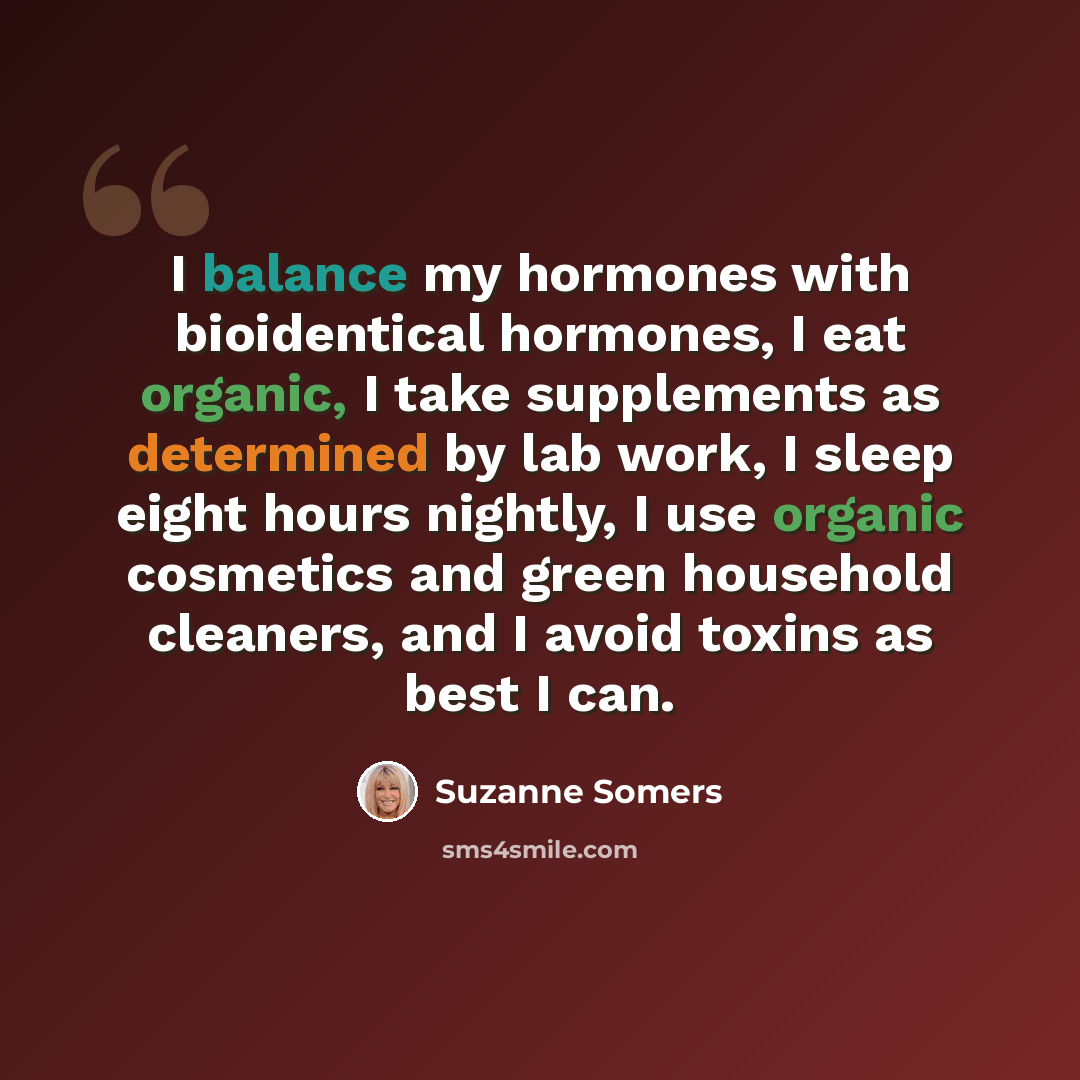 “I balance my hormones with bioidentical hormones, I eat organic, I take supplements as determined by lab work, I sleep eight hours nightly, I use organic cosmetics and green household cleaners, and I avoid toxins as best I can.” quote by Suzanne Somers