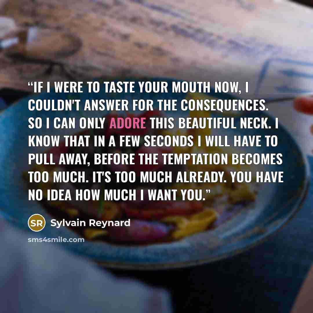 “If I were to taste your mouth now, I couldn't answer for the consequences. So I can only adore this beautiful neck. I know that in a few seconds I will have to pull away, before the temptation becomes too much. It's too much already. You have no idea how much I want you.” quote by Sylvain Reynard
