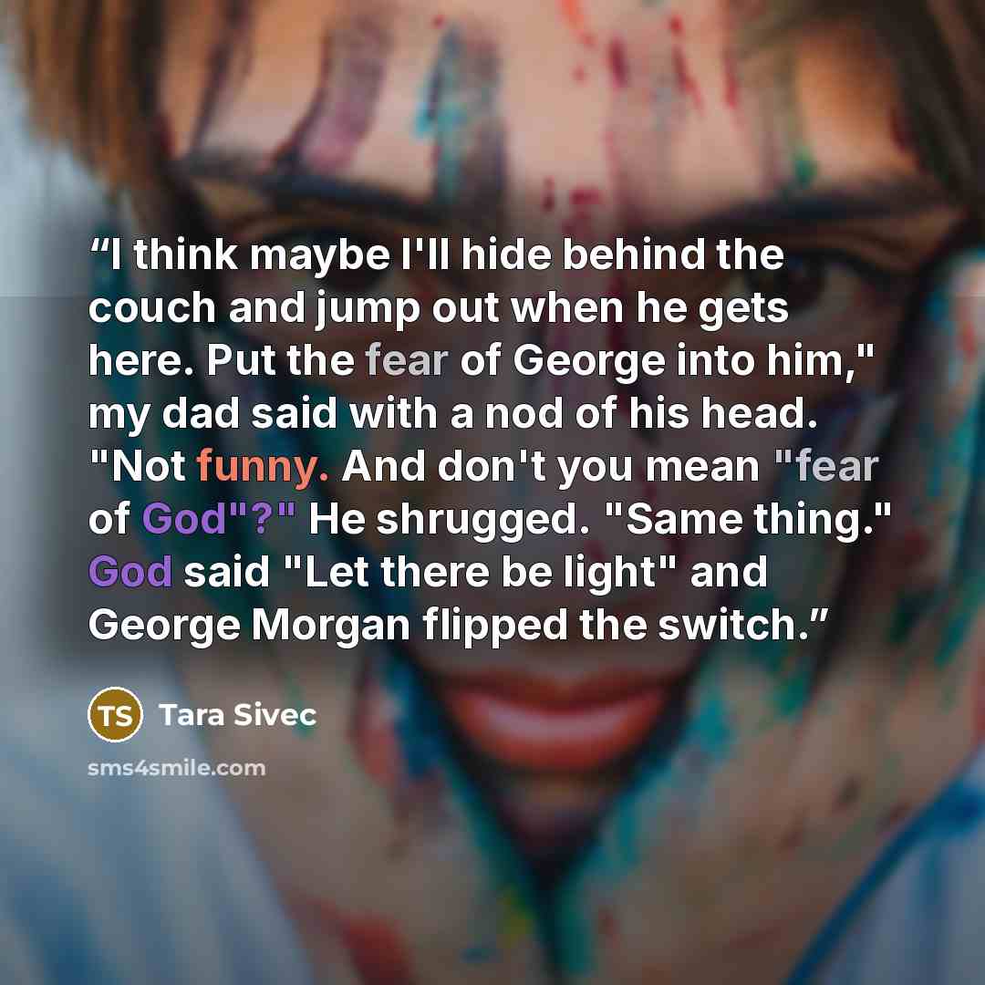 “I think maybe I'll hide behind the couch and jump out when he gets here. Put the fear of George into him," my dad said with a nod of his head. "Not funny. And don't you mean "fear of God"?" He shrugged. "Same thing." God said "Let there be light" and George Morgan flipped the switch.” quote by Tara Sivec