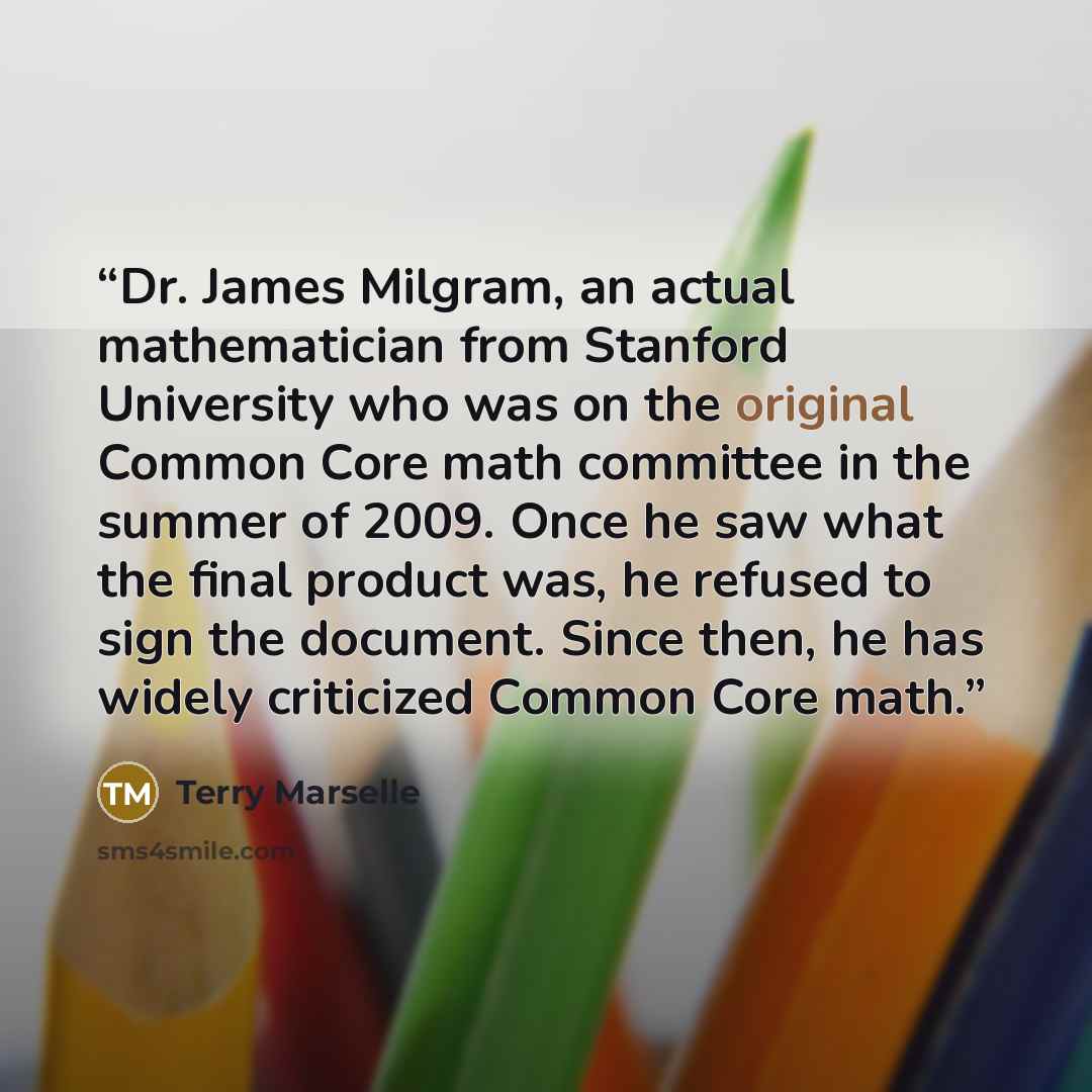 “Dr. James Milgram, an actual mathematician from Stanford University who was on the original Common Core math committee in the summer of 2009. Once he saw what the final product was, he refused to sign the document. Since then, he has widely criticized Common Core math.” quote by Terry Marselle