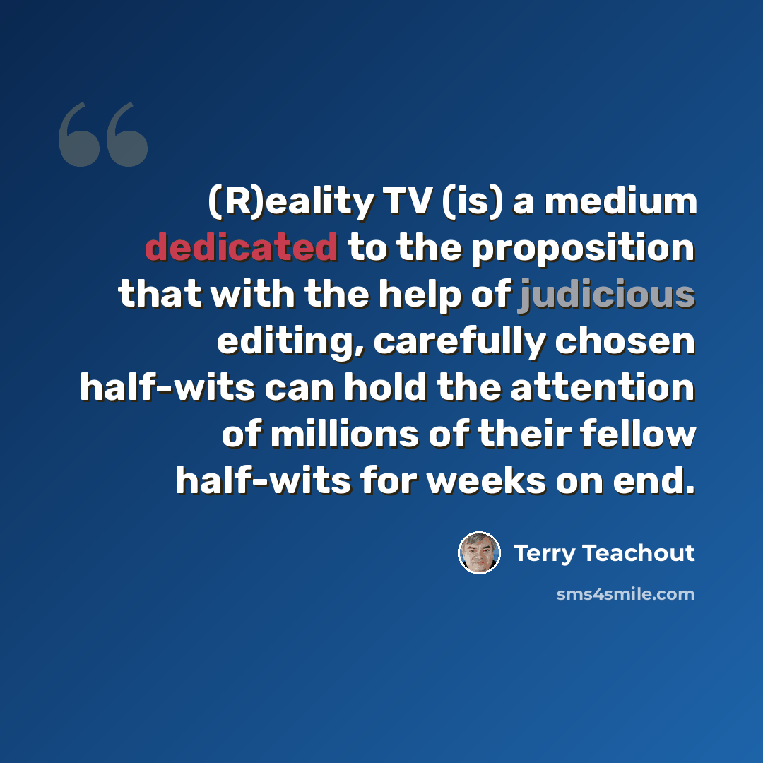 “(R)eality TV (is) a medium dedicated to the proposition that with the help of judicious editing, carefully chosen half-wits can hold the attention of millions of their fellow half-wits for weeks on end.” quote by Terry Teachout