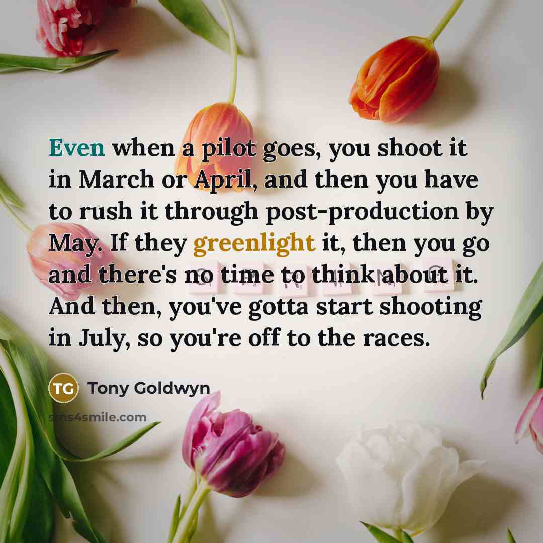 “Even when a pilot goes, you shoot it in March or April, and then you have to rush it through post-production by May. If they greenlight it, then you go and there's no time to think about it. And then, you've gotta start shooting in July, so you're off to the races.” quote by Tony Goldwyn