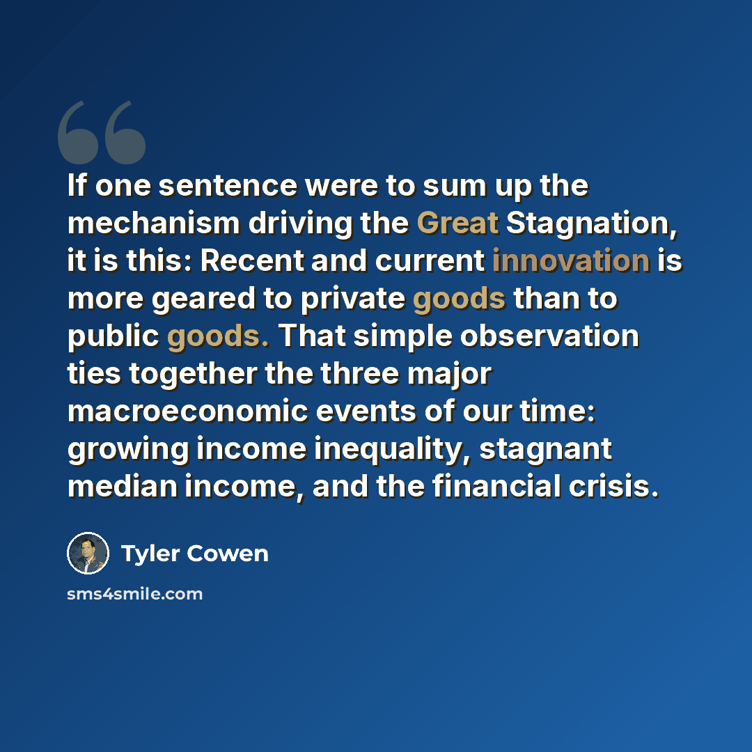 “If one sentence were to sum up the mechanism driving the Great Stagnation, it is this: Recent and current innovation is more geared to private goods than to public goods. That simple observation ties together the three major macroeconomic events of our time: growing income inequality, stagnant…” quote by Tyler Cowen