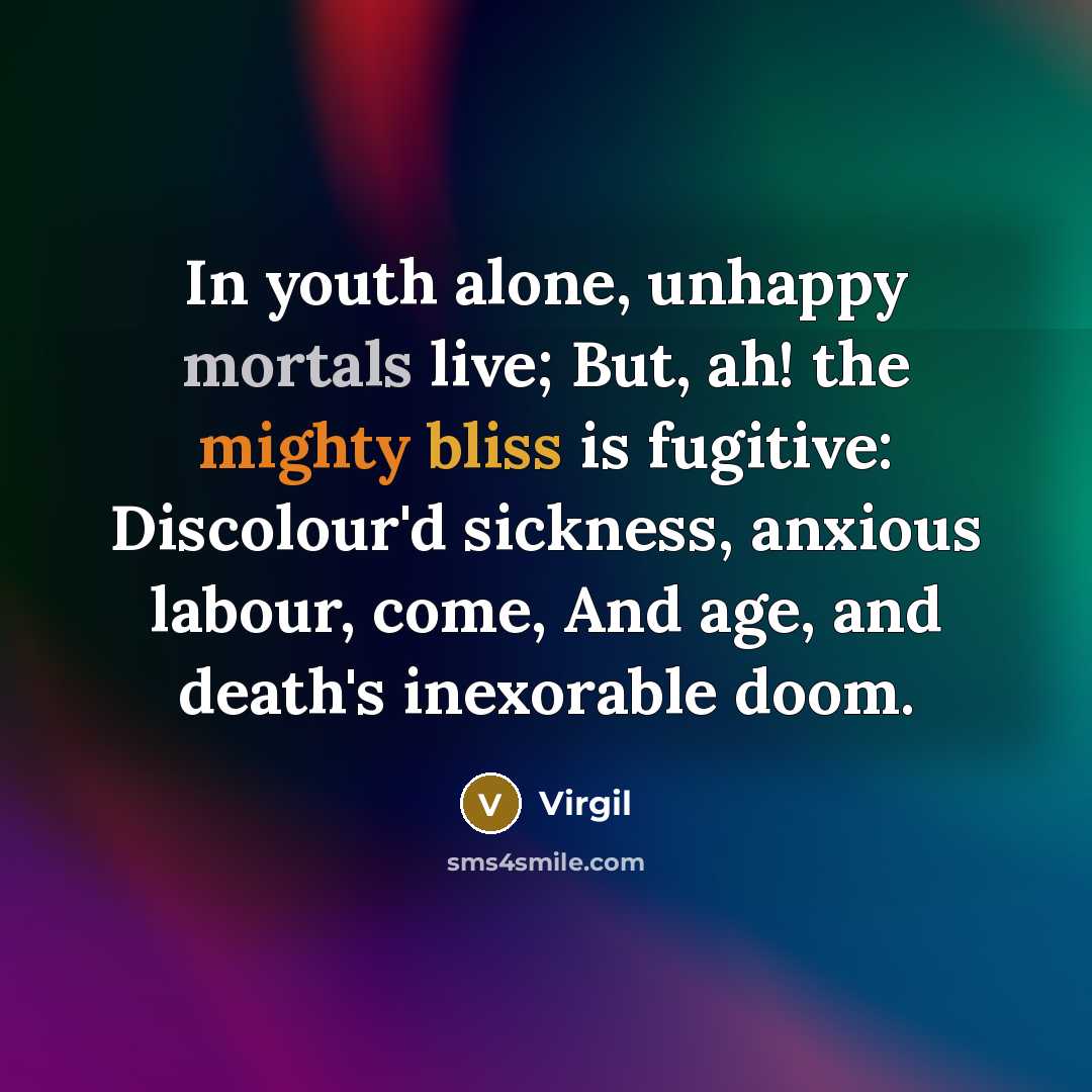 “In youth alone, unhappy mortals live; But, ah! the mighty bliss is fugitive: Discolour'd sickness, anxious labour, come, And age, and death's inexorable doom.” quote by Virgil
