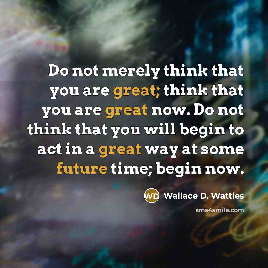 “Do not merely think that you are great; think that you are great now. Do not think that you will begin to act in a great way at some future time; begin now.” quote by Wallace D. Wattles