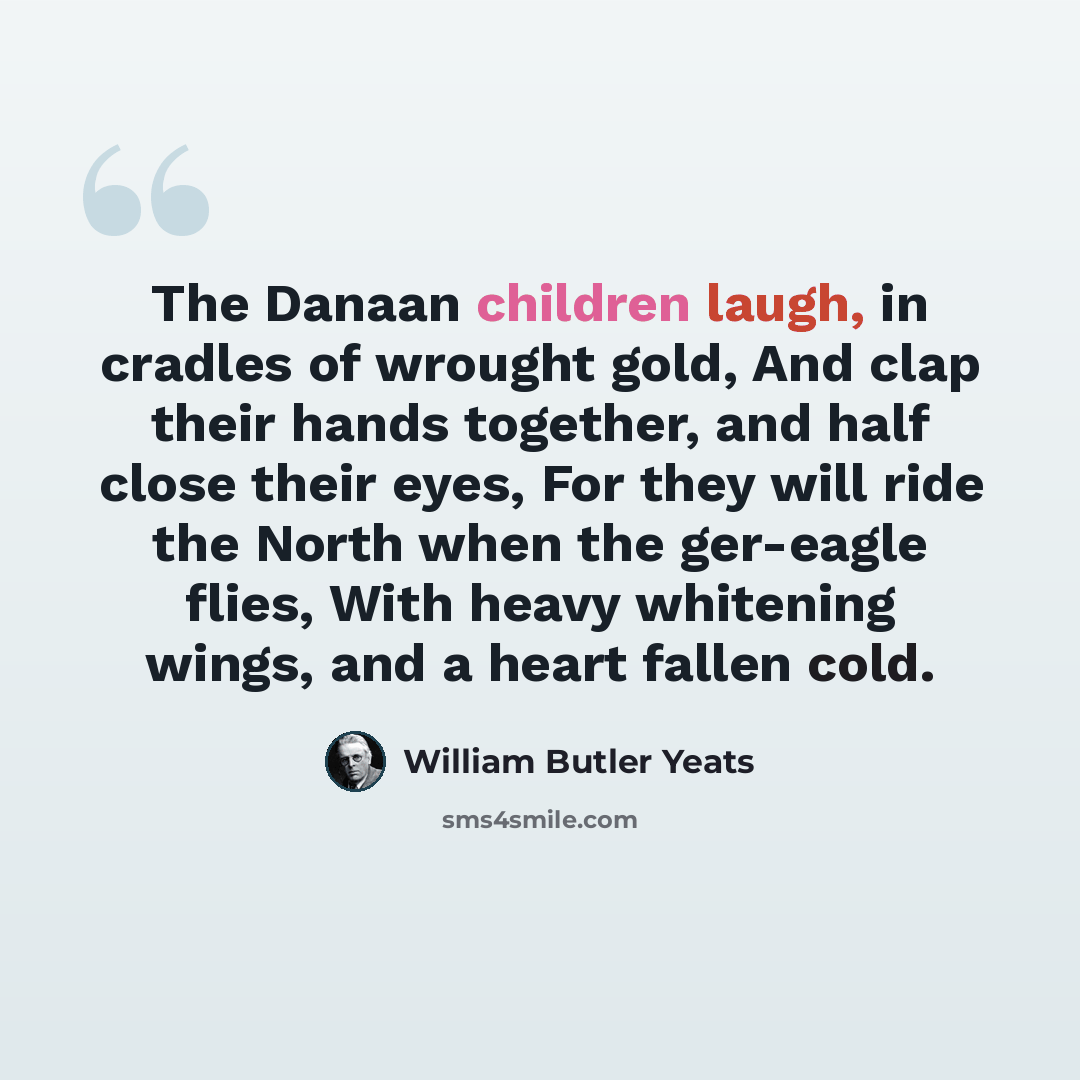 “The Danaan children laugh, in cradles of wrought gold, And clap their hands together, and half close their eyes, For they will ride the North when the ger-eagle flies, With heavy whitening wings, and a heart fallen cold.” quote by William Butler Yeats
