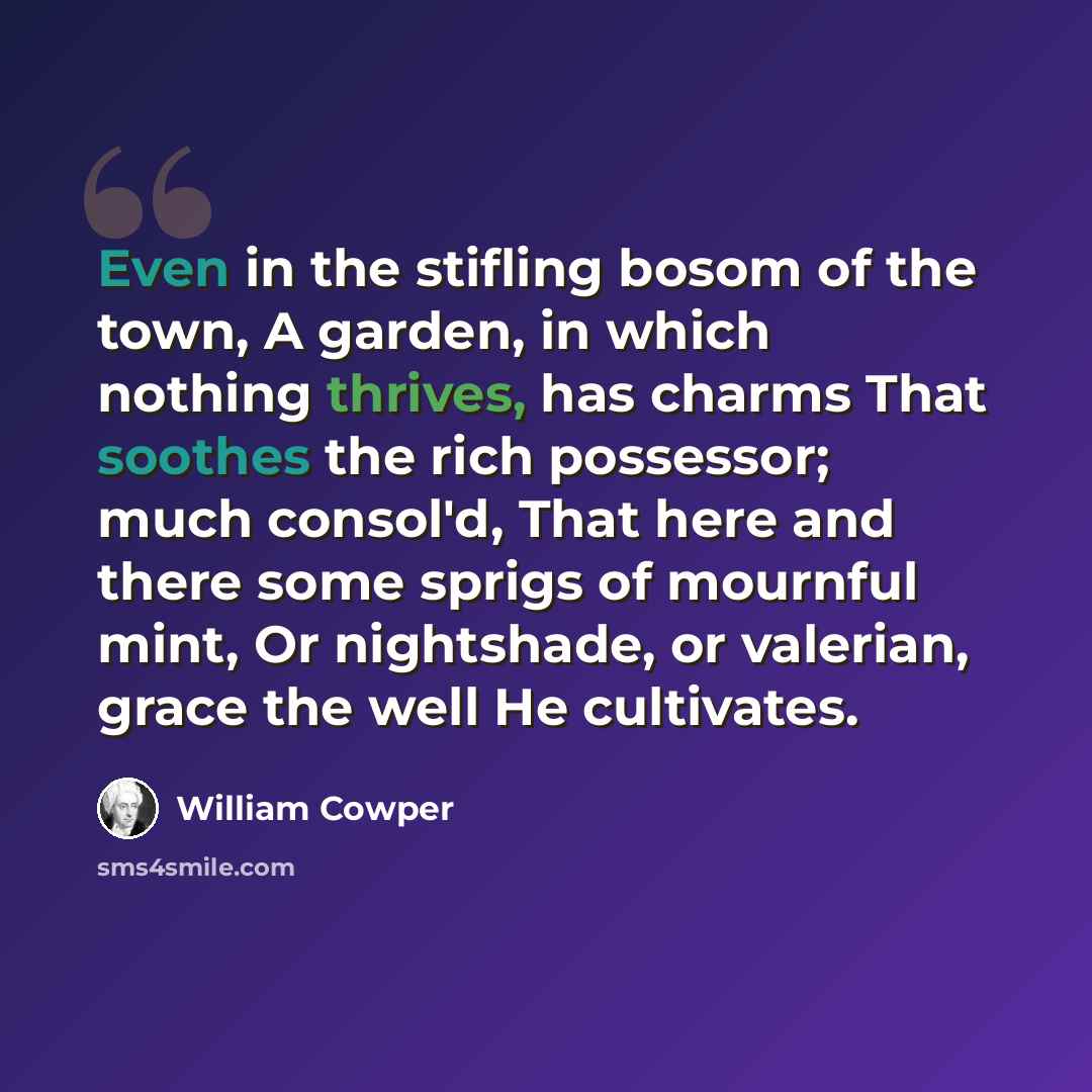 “Even in the stifling bosom of the town, A garden, in which nothing thrives, has charms That soothes the rich possessor; much consol'd, That here and there some sprigs of mournful mint, Or nightshade, or valerian, grace the well He cultivates.” quote by William Cowper