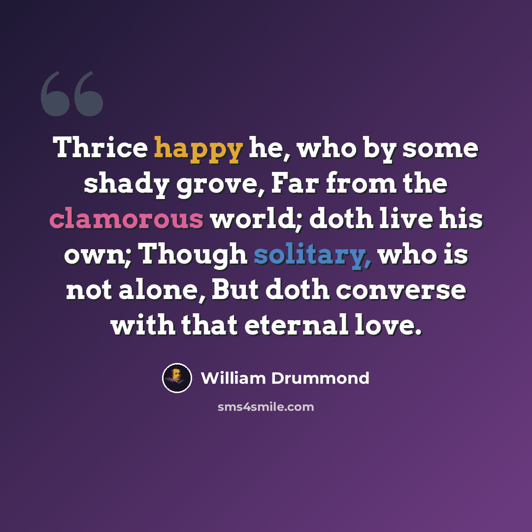 “Thrice happy he, who by some shady grove, Far from the clamorous world; doth live his own; Though solitary, who is not alone, But doth converse with that eternal love.” quote by William Drummond