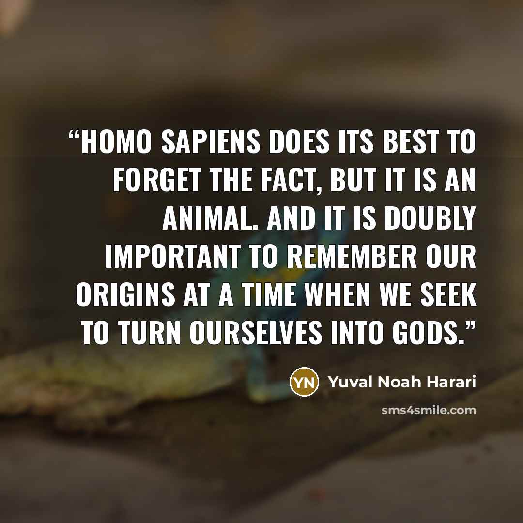 “Homo sapiens does its best to forget the fact, but it is an animal. And it is doubly important to remember our origins at a time when we seek to turn ourselves into gods.” quote by Yuval Noah Harari