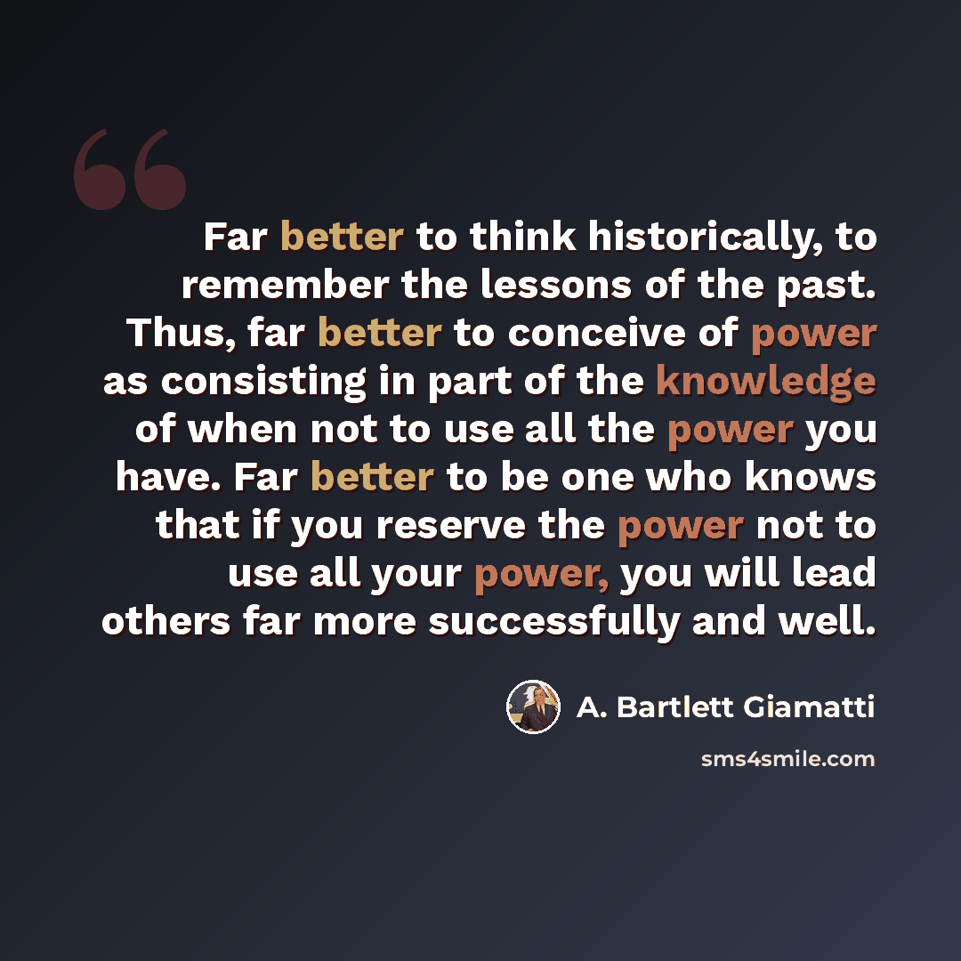“Far better to think historically, to remember the lessons of the past. Thus, far better to conceive of power as consisting in part of the knowledge of when not to use all the power you have. Far better to be one who knows that if you reserve the power not to use all your power, you will lead…” quote by A. Bartlett Giamatti