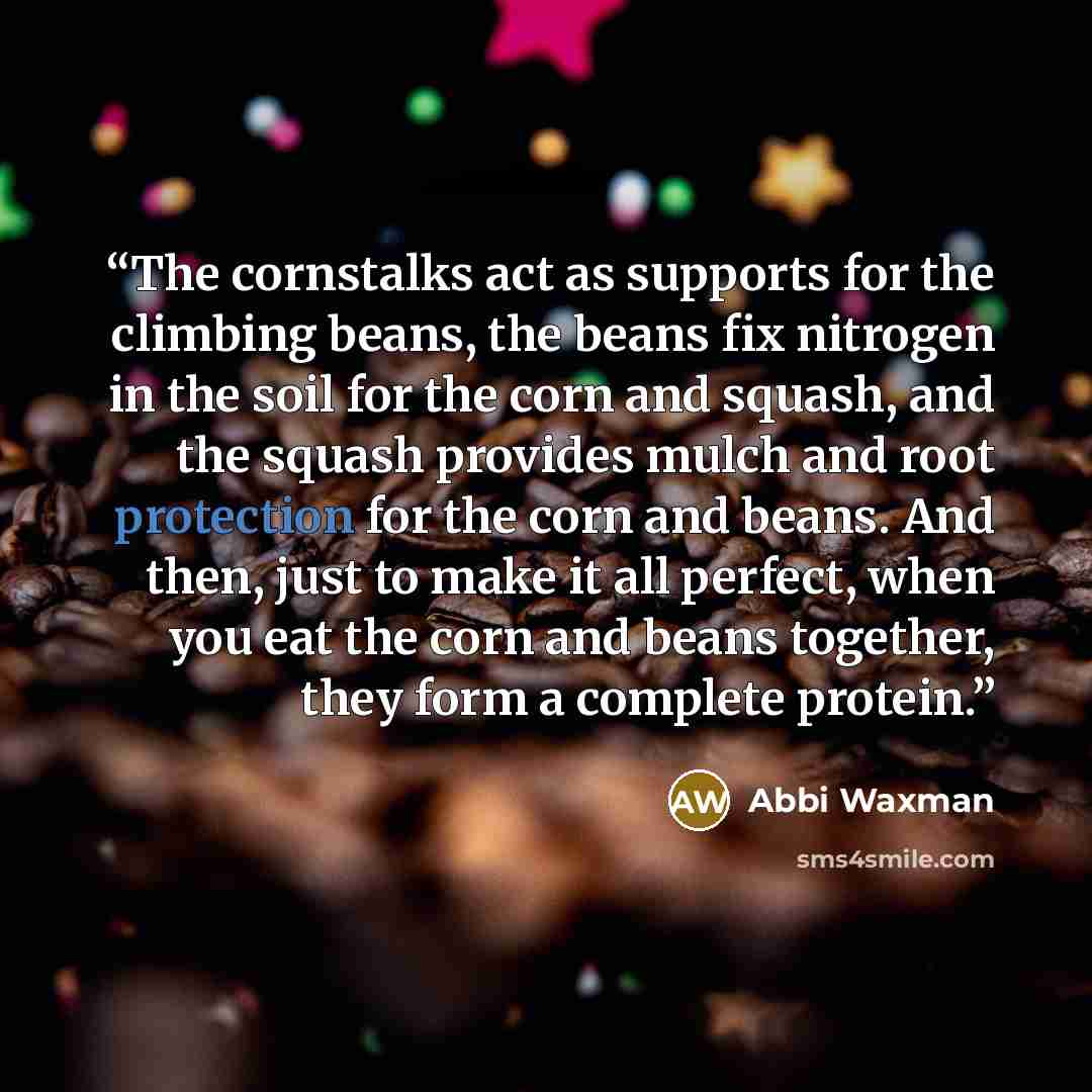 “The cornstalks act as supports for the climbing beans, the beans fix nitrogen in the soil for the corn and squash, and the squash provides mulch and root protection for the corn and beans. And then, just to make it all perfect, when you eat the corn and beans together, they form a complete protein.” quote by Abbi Waxman
