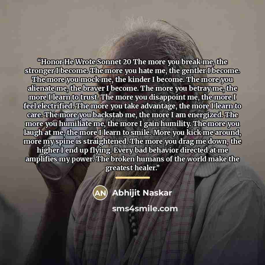 “Honor He Wrote Sonnet 20 The more you break me, the stronger I become. The more you hate me, the gentler I become. The more you mock me, the kinder I become. The more you alienate me, the braver I become. The more you betray me, the more I learn to trust. The more you disappoint me, the more I…” quote by Abhijit Naskar