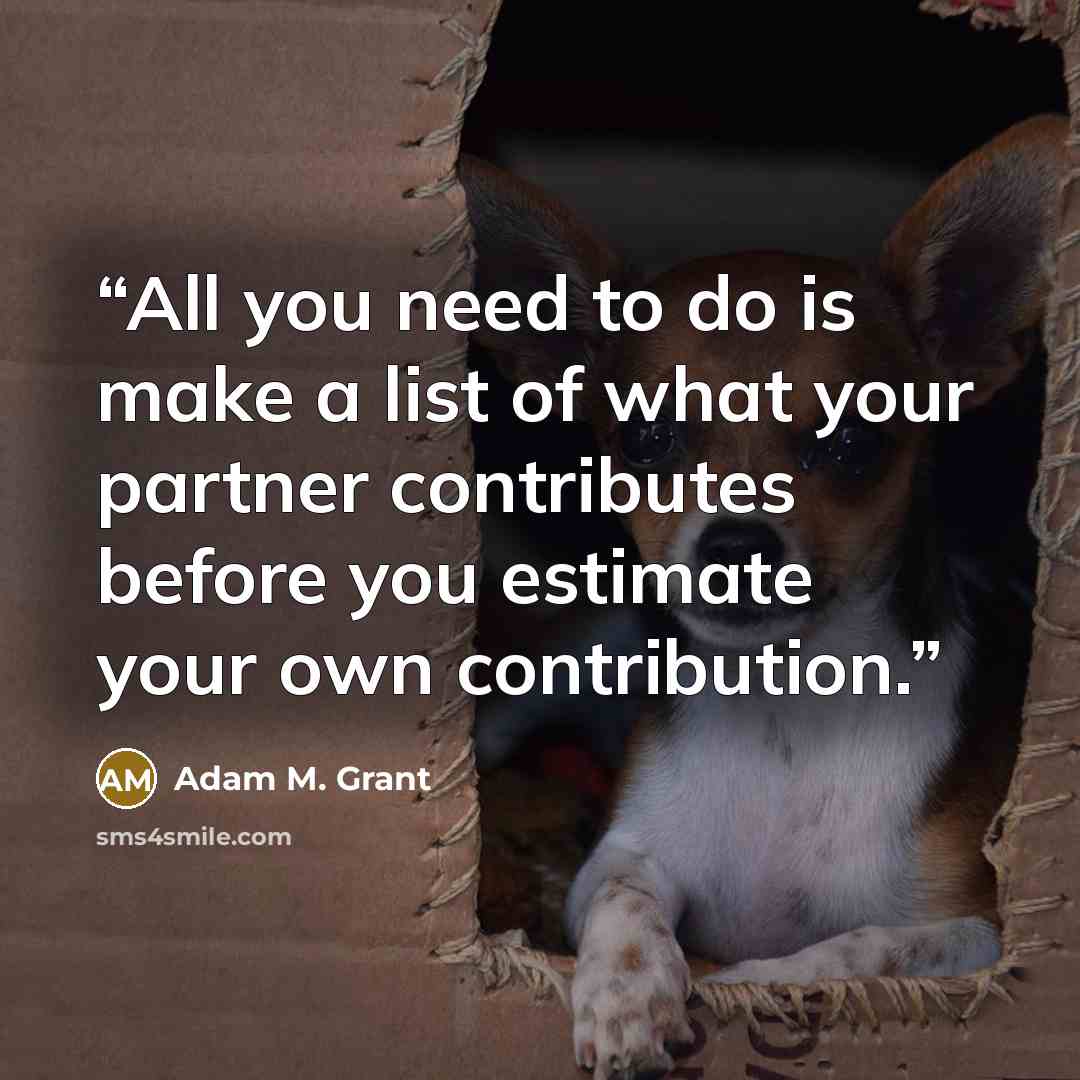 “All you need to do is make a list of what your partner contributes before you estimate your own contribution.” quote by Adam M. Grant