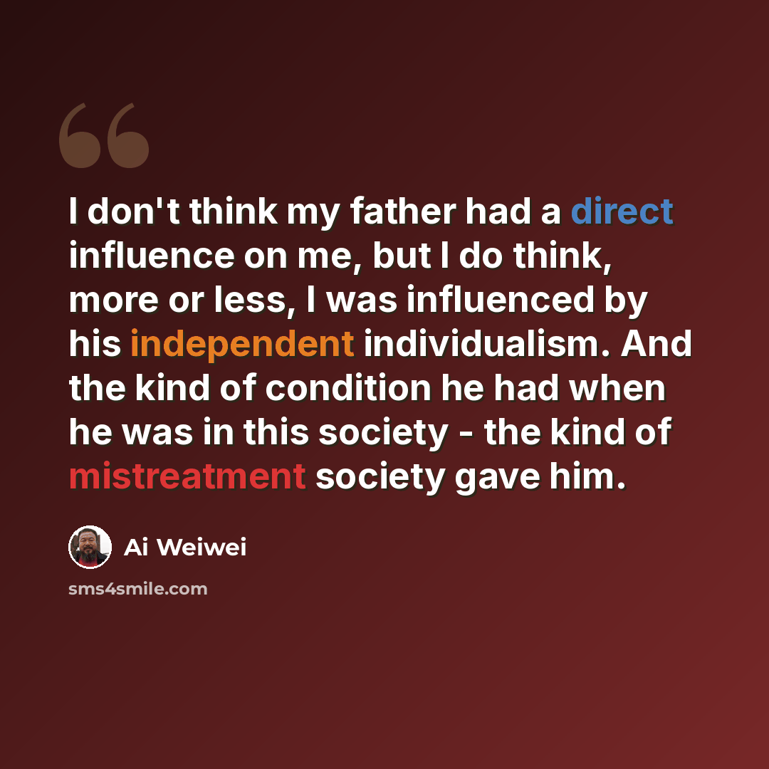 “I don't think my father had a direct influence on me, but I do think, more or less, I was influenced by his independent individualism. And the kind of condition he had when he was in this society - the kind of mistreatment society gave him.” quote by Ai Weiwei