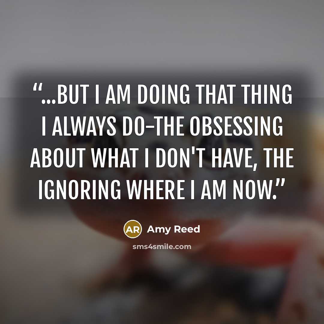 “...but I am doing that thing I always do-the obsessing about what I don't have, the ignoring where I am now.” quote by Amy Reed