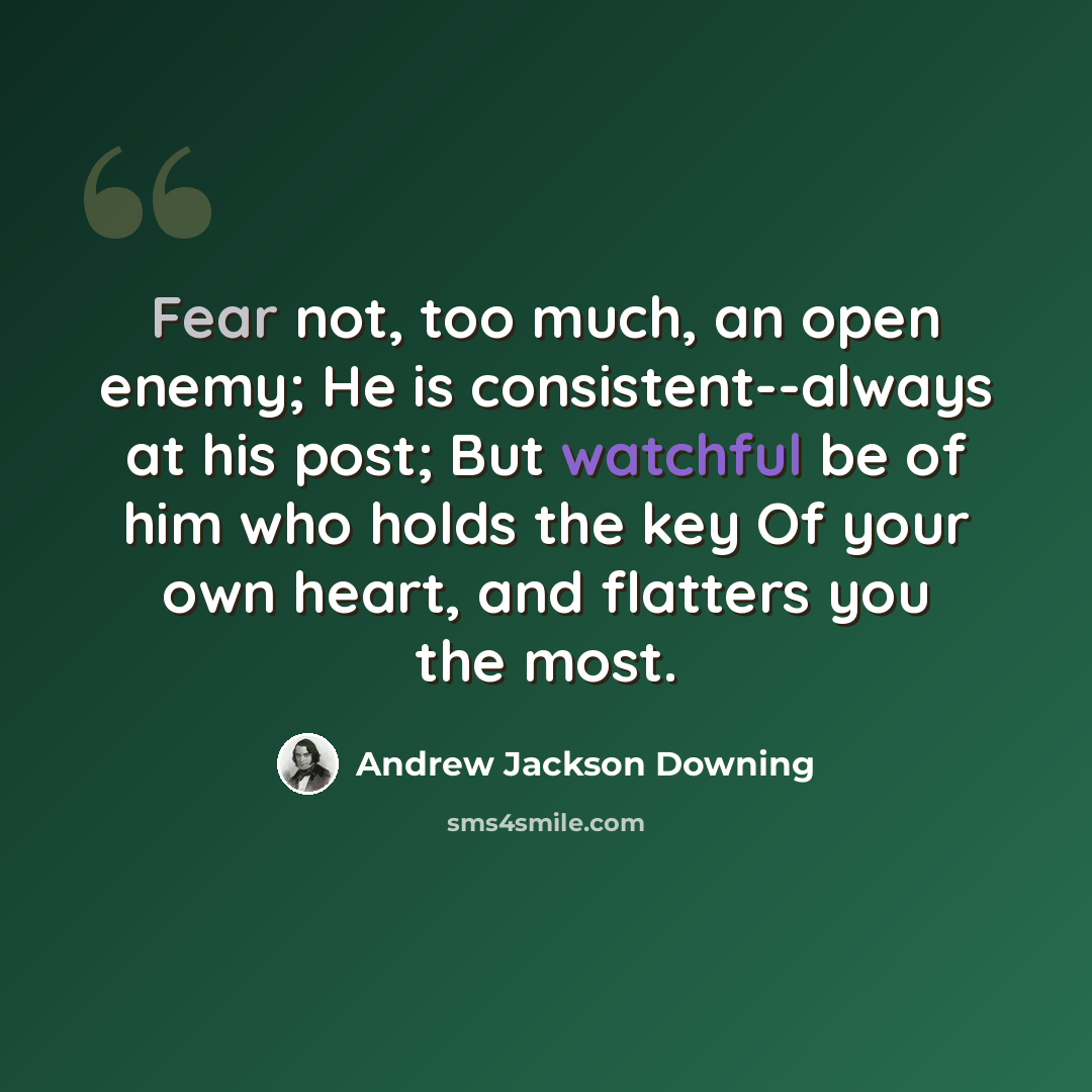 “Fear not, too much, an open enemy; He is consistent--always at his post; But watchful be of him who holds the key Of your own heart, and flatters you the most.” quote by Andrew Jackson Downing