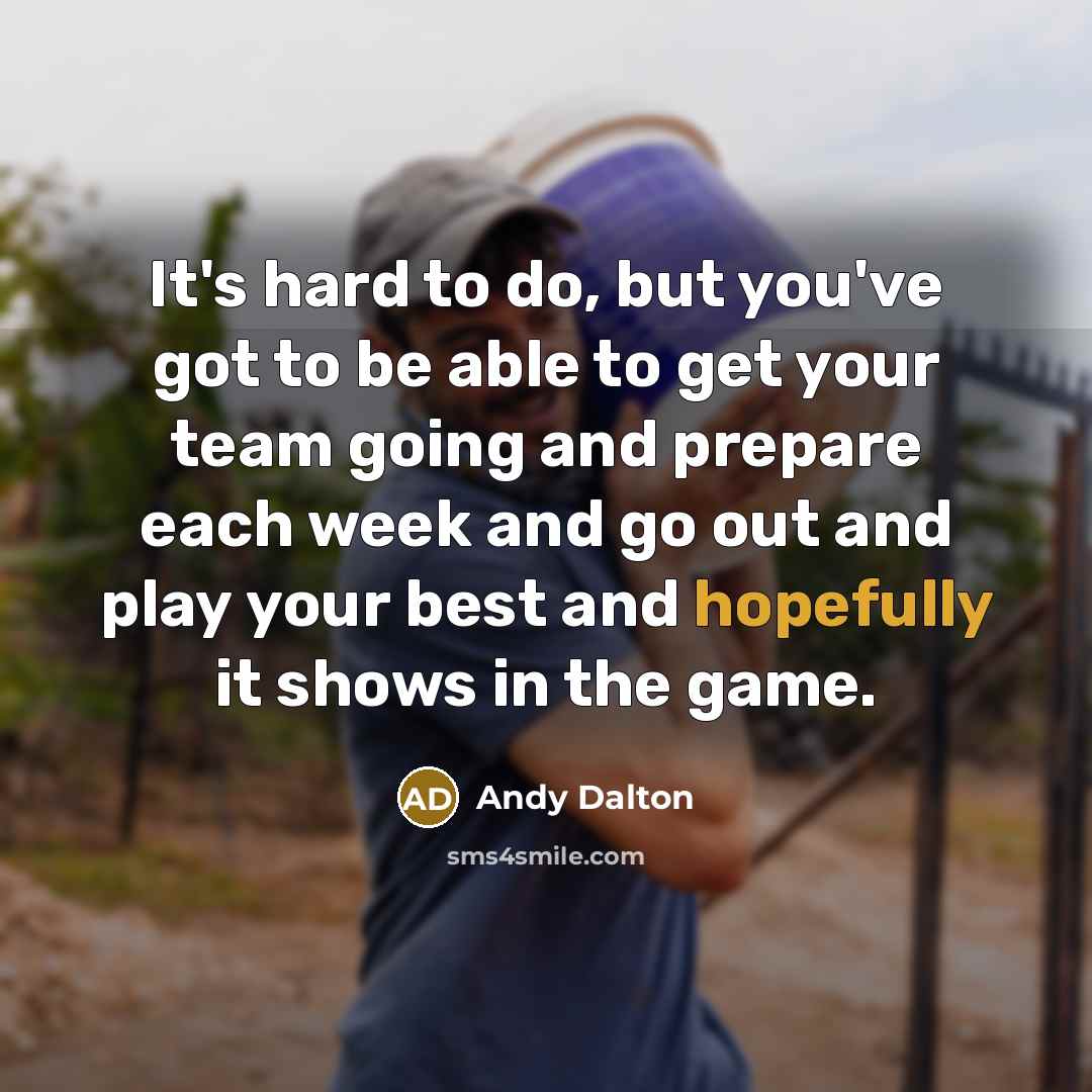 “It's hard to do, but you've got to be able to get your team going and prepare each week and go out and play your best and hopefully it shows in the game.” quote by Andy Dalton