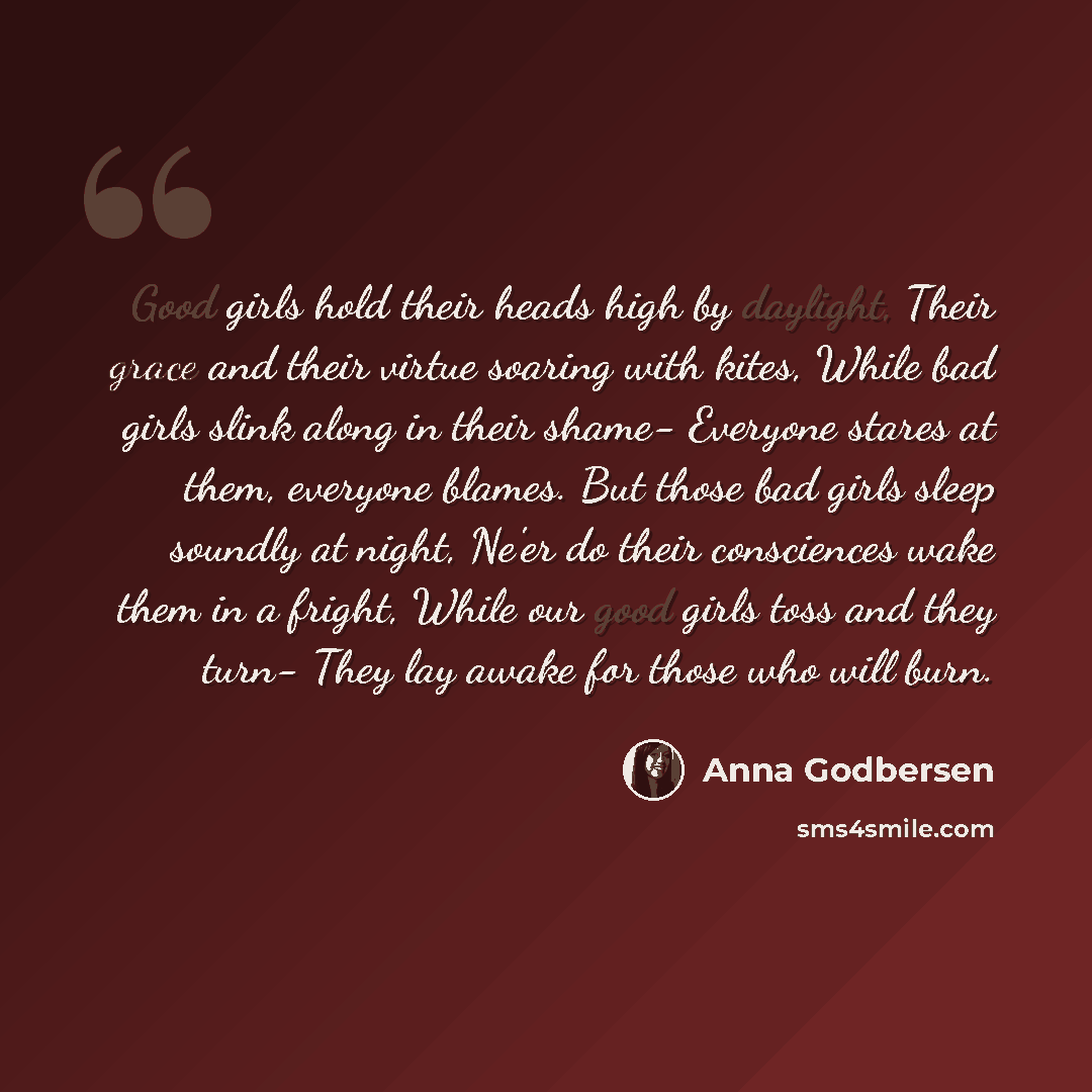“Good girls hold their heads high by daylight, Their grace and their virtue soaring with kites, While bad girls slink along in their shame- Everyone stares at them, everyone blames. But those bad girls sleep soundly at night, Ne'er do their consciences wake them in a fright, While our good girls…” quote by Anna Godbersen