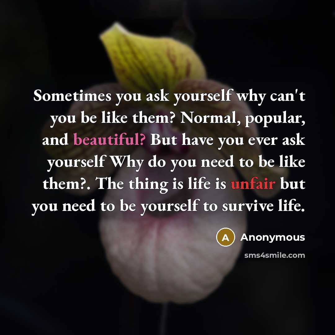 “Sometimes you ask yourself why can't you be like them? Normal, popular, and beautiful? But have you ever ask yourself Why do you need to be like them?. The thing is life is unfair but you need to be yourself to survive life.” quote by Anonymous
