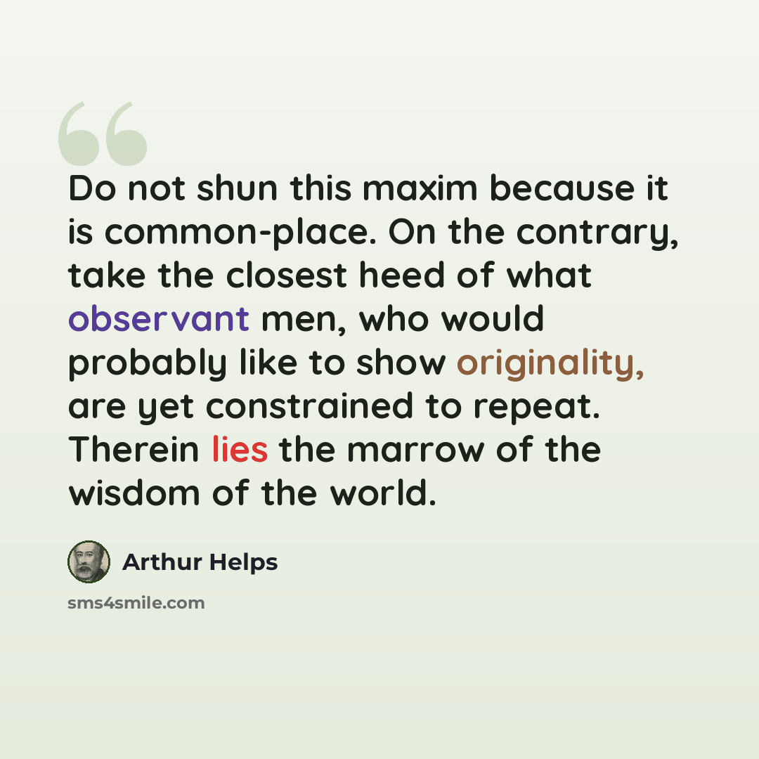 “Do not shun this maxim because it is common-place. On the contrary, take the closest heed of what observant men, who would probably like to show originality, are yet constrained to repeat. Therein lies the marrow of the wisdom of the world.” quote by Arthur Helps