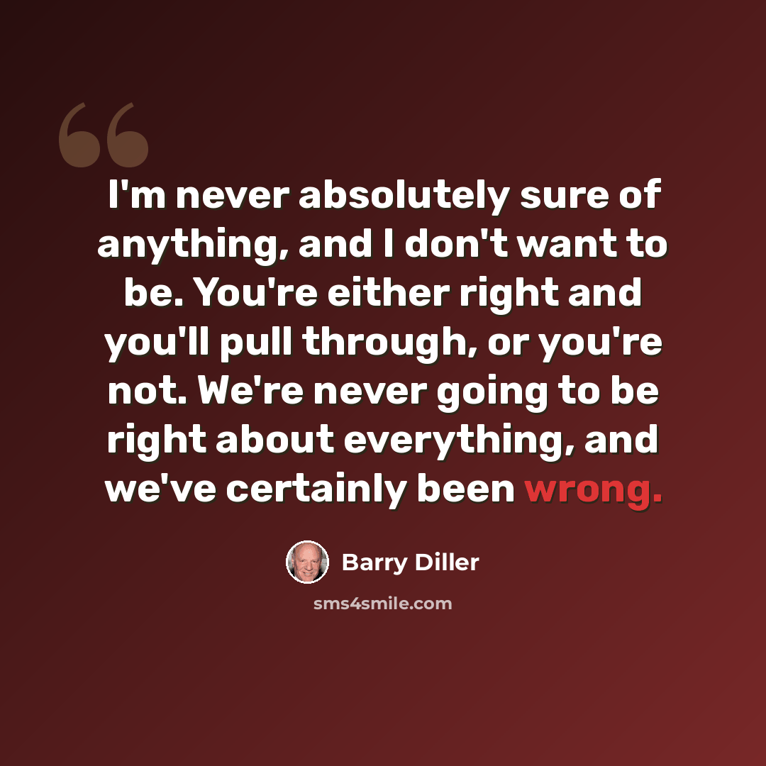“I'm never absolutely sure of anything, and I don't want to be. You're either right and you'll pull through, or you're not. We're never going to be right about everything, and we've certainly been wrong.” quote by Barry Diller
