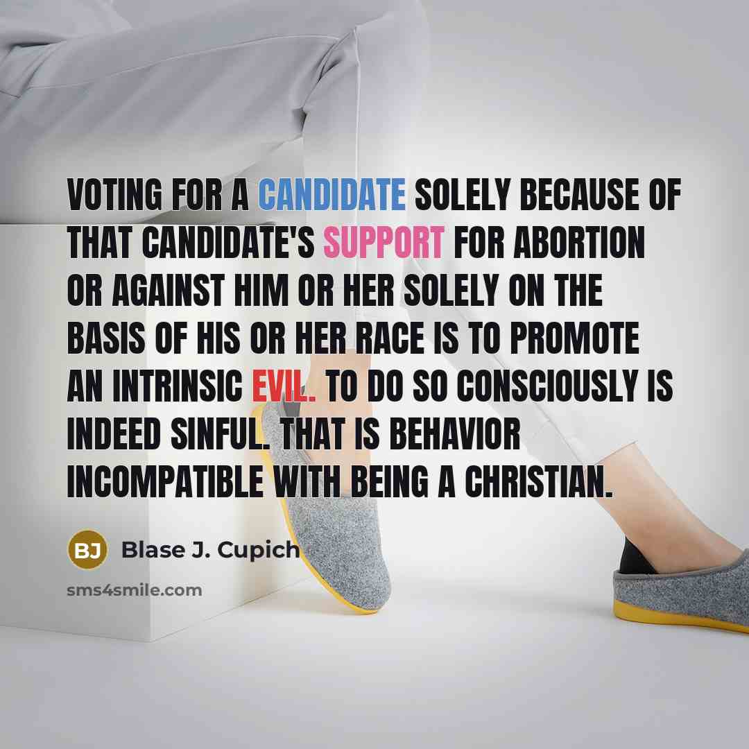 “Voting for a candidate solely because of that candidate's support for abortion or against him or her solely on the basis of his or her race is to promote an intrinsic evil. To do so consciously is indeed sinful. That is behavior incompatible with being a Christian.” quote by Blase J. Cupich