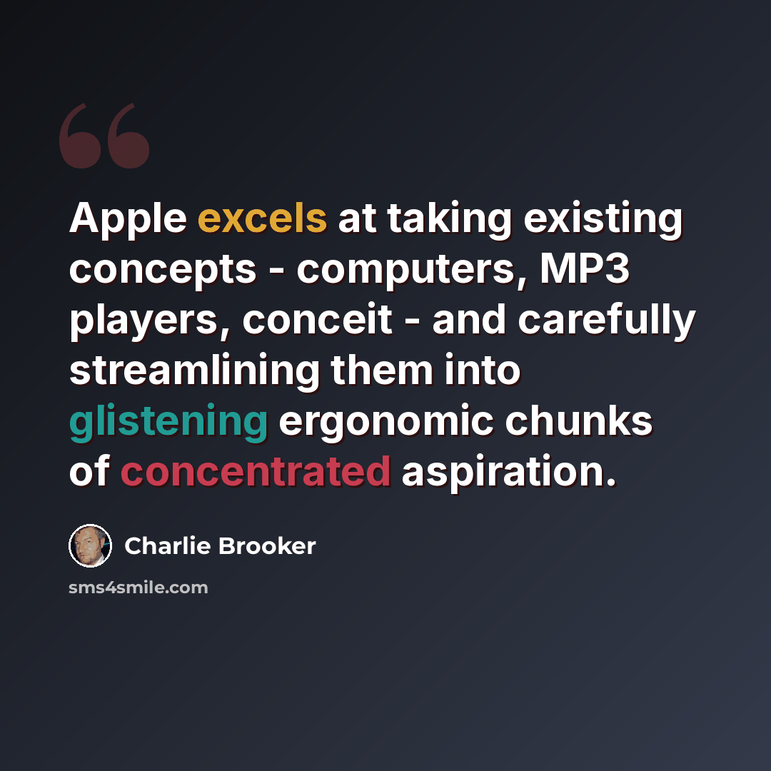 “Apple excels at taking existing concepts - computers, MP3 players, conceit - and carefully streamlining them into glistening ergonomic chunks of concentrated aspiration.” quote by Charlie Brooker