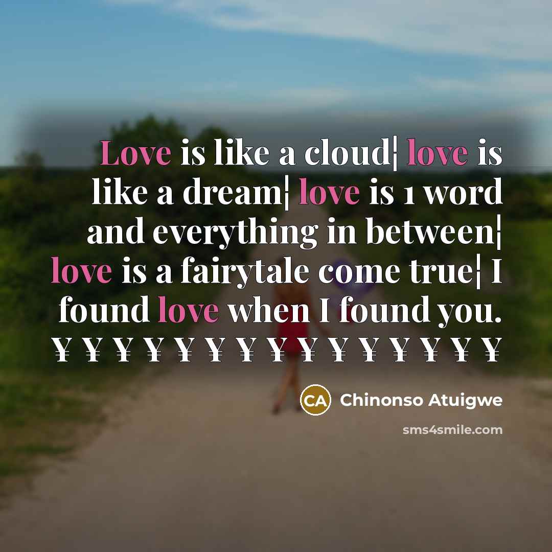 “Love is like a cloud¦ love is like a dream¦ love is 1 word and everything in between¦ love is a fairytale come true¦ I found love when I found you. ¥ ¥ ¥ ¥ ¥ ¥ ¥ ¥ ¥ ¥ ¥ ¥ ¥ ¥ ¥” quote by Chinonso Atuigwe