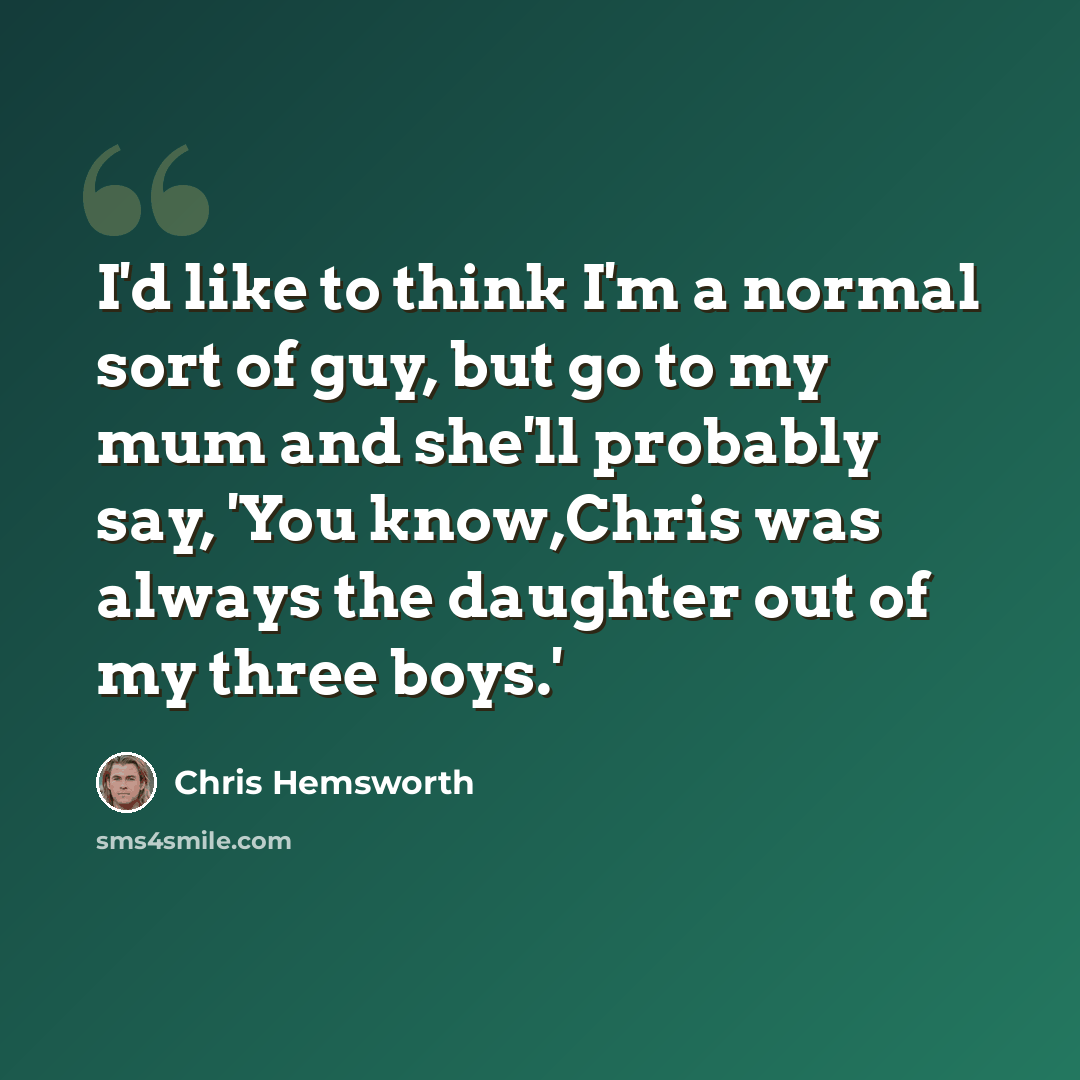 “I'd like to think I'm a normal sort of guy, but go to my mum and she'll probably say, 'You know,Chris was always the daughter out of my three boys.'” quote by Chris Hemsworth