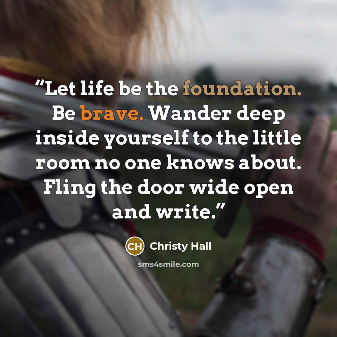 “Let life be the foundation. Be brave. Wander deep inside yourself to the little room no one knows about. Fling the door wide open and write.” quote by Christy Hall