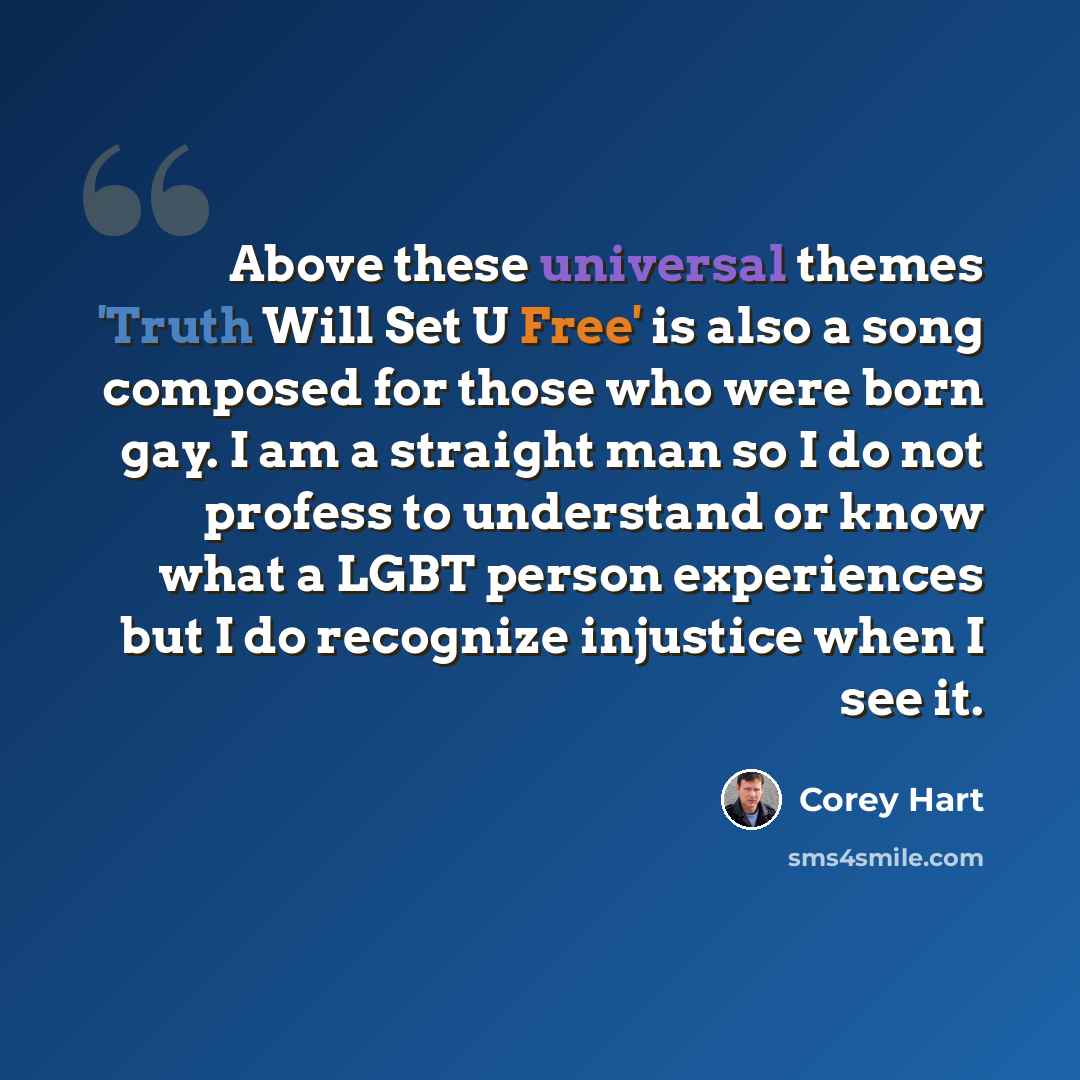 “Above these universal themes 'Truth Will Set U Free' is also a song composed for those who were born gay. I am a straight man so I do not profess to understand or know what a LGBT person experiences but I do recognize injustice when I see it.” quote by Corey Hart