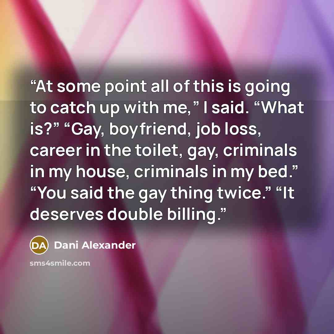 “At some point all of this is going to catch up with me,” I said. “What is?” “Gay, boyfriend, job loss, career in the toilet, gay, criminals in my house, criminals in my bed.” “You said the gay thing twice.” “It deserves double billing.” quote by Dani Alexander