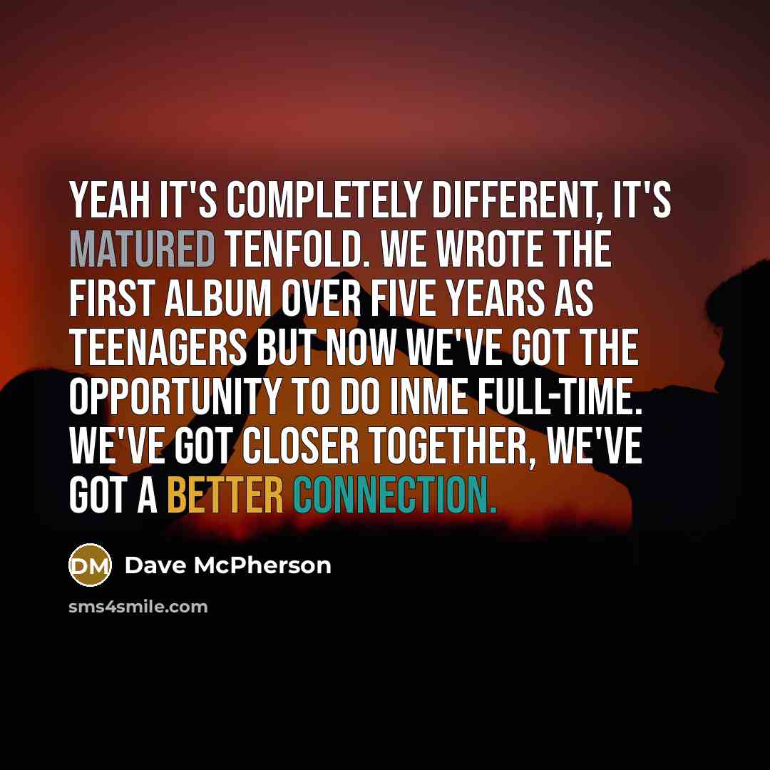 “Yeah it's completely different, it's matured tenfold. We wrote the first album over five years as teenagers but now we've got the opportunity to do InMe full-time. We've got closer together, we've got a better connection.” quote by Dave McPherson