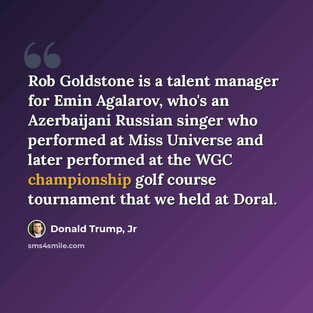“Rob Goldstone is a talent manager for Emin Agalarov, who's an Azerbaijani Russian singer who performed at Miss Universe and later performed at the WGC championship golf course tournament that we held at Doral.” quote by Donald Trump, Jr