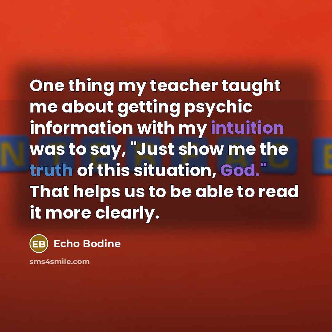 “One thing my teacher taught me about getting psychic information with my intuition was to say, "Just show me the truth of this situation, God." That helps us to be able to read it more clearly.” quote by Echo Bodine