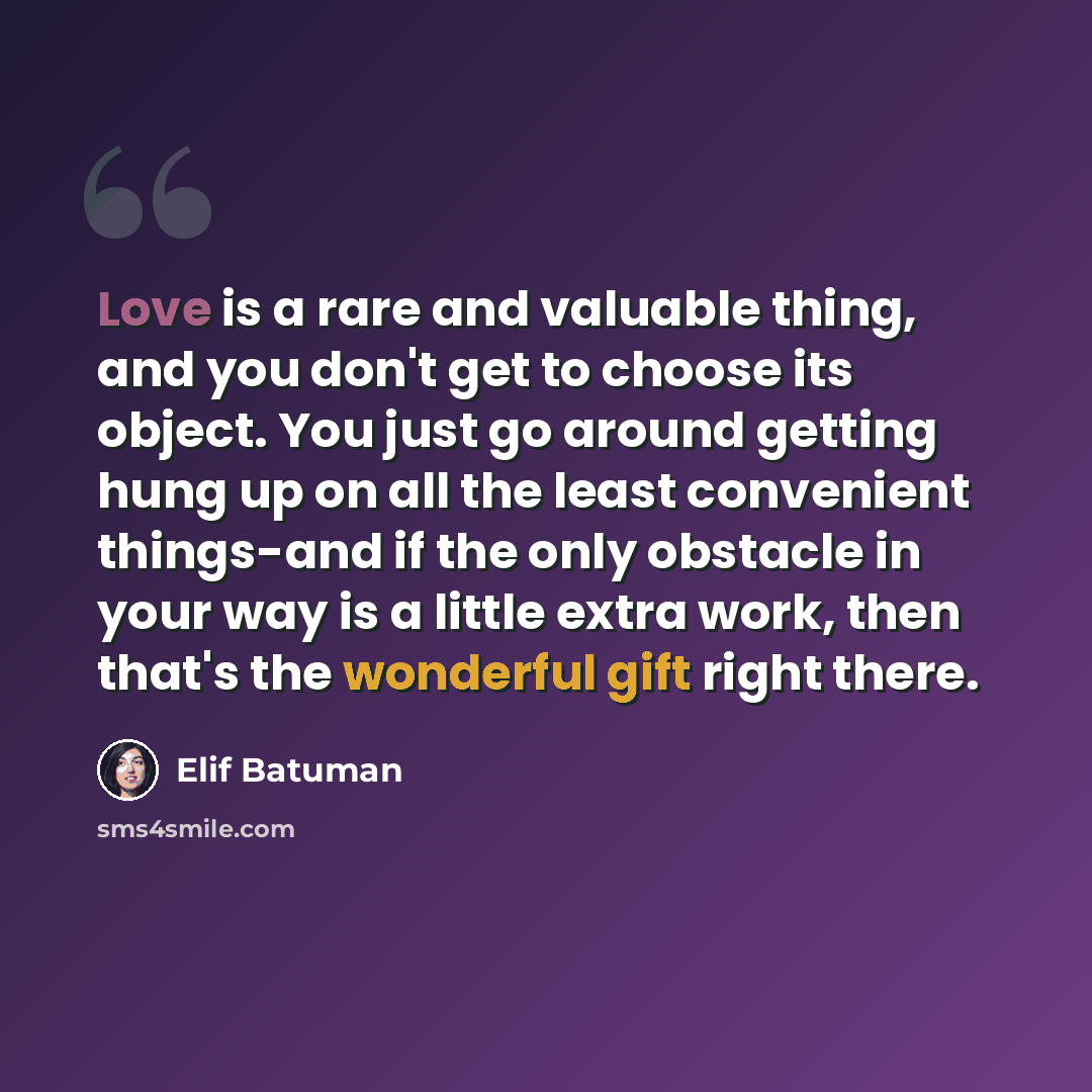 “Love is a rare and valuable thing, and you don't get to choose its object. You just go around getting hung up on all the least convenient things-and if the only obstacle in your way is a little extra work, then that's the wonderful gift right there.” quote by Elif Batuman