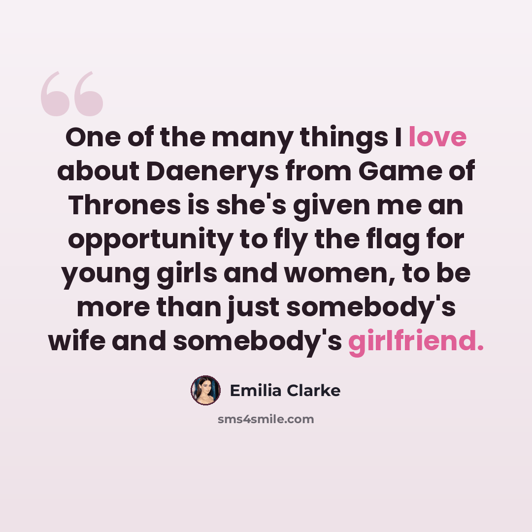 “One of the many things I love about Daenerys from Game of Thrones is she's given me an opportunity to fly the flag for young girls and women, to be more than just somebody's wife and somebody's girlfriend.” quote by Emilia Clarke